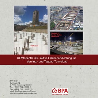 BPA GmbH
Behringstr. 12
D-71083 Herrenberg-Gültstein
Tel.: +49 (0) 7032 / 89399 - 0
Fax: +49 (0) 7032 / 89399 - 29
eMail: info@bpa-waterproofing.com
Internet: www.bpa-waterproofing.com
CEMtobent® CS - aktive Flächenabdichtung für
den Ing.- und Tagbau-Tunnelbau
 