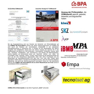 CE-Zertifikat CEMtobent® Gutachten Stuttgart 21 CEMtobent®
Bei der Fugenabdichtung wird aus Gründen der Sicherheit und Wirtschaftlichkeit auf
das CEMflex VB Verbundblech vertraut. Der „aktive“ Abdichtungsprozess von CEMflex VB
wird durch die Reaktion der verschiedenen Inhaltsstoffe in der patentierten
Spezialbeschichtung in Verbindung bzw. in Kontakt mit den Bestandteilen des Betons
ausgelöst. Die Kristallisation dringt durch den aktiven Vorgang der Osmose tief in das
Kapillarsystem des Betons ein. Die Kombination verschiedener Inhaltstoffe erzeugt dabei
eine mikrofeine Kristallisation bzw. Versinterung in der Struktur des Betonbaukörpers,
welche Kapillare und Schwindrisse sicher und dauerhaft dichten und dabei die
Feuchtigkeit sogar verdrängt. Dieser Prozess findet sowohl auf der Wasserdruckseite wie
auch auf der vom Wasserdruck abgewandten Seite statt. Ohne Feuchtigkeit sind die
Bestandteile der Spezialbeschichtung nicht aktiv bzw. nicht mehr aktiv. Sollten diese
irgendwann später wieder in Kontakt mit Feuchtigkeit kommen, setzt die chemische Reaktion
selbständig, und damit der Abdichtungsprozess automatisch erneut ein. Die abdichtende
Wirkung des CEMflex VB Verbundblechs bis zu einem Wasserdruck von 8 bar wurde an
verschiedenen MPAs nachgewiesen.
CEMflex VB mit Klemmplatte an das Dehn-Fugenband „dicht“ verbunden
Auszug der Prüfanstalten, die
CEMtobent® geprüft, getestet,
bewertet und begutachtet
haben
 