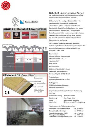 Bahnhof Löwenstrasse Zürich
Der neue unterirdische Durchgangsbahnhof ist das
Herzstück der Durchmesserlinie in Zürich.
20 Meter unter den heutigen Geleisen 4 bis 9 des
Hauptbahnhofs Zürich wurde der Bahnhof
Löwenstrasse gebaut - und zwar bei laufendem
Bahnbetrieb. Dies ist für alle Beteiligten eine grosse
Herausforderung gewesen. Die Lösung lautete
Deckelbauweise. Dabei wurden temporär jeweils zwei
Geleise in der Perronhalle um 100 Meter verkürzt.
Der dadurch gewonnene Platz stand dann für die
Bauarbeiten zur Verfügung.
Die CEMproof AG wurde beauftragt, sämtliche
abdichtungstechnische Systemlösungen zu liefern. Die
gesamte Auftragssumme inklusive Ausführung
betrugca. 6.5 Mio. CHF.
Bauvorhaben:
Rohbau Bahnhof Löwenstrasse
DML Abschnitt 2, Los 2.1
Hauptbahnhof
8000 Zürich
Bauherrschaft:
SBB AG, I-PM-ZKN, 8021 Zürich
Tiefbauamt der Stadt Zürich
Werdemühleplatz 3, 8021 Zürich
Projektleitung:
Ingenieurgemeinschaft IG ZALO
Auftraggeber:
ARGE Betonbau und Logistik
Bahnhof Löwenstrasse
Organisation abdichtungstechnische Ausführung
TECTON:
Technische Leitung Herr Urs Gander
Bauführung Herr Roger Suter
Polier Herr Hamed Jakupovic
Vorarbeiter Diverse, je nach Arbeitsgattung
Hauptmassen der Abdichtungsarbeiten:
Temporäre Feuchtigkeitssperre ca. 20'000 m2
Epoxydharz Bundessiegel ca. 20'000 m2
Polymerbitumenbahn (PBD) ca. 17'000 m2
Flüssigkunststoff (FLK) ca. 9'000 m2
CEMtobent-Dichtungsmatten (TDB) ca. 70'000 m2
 