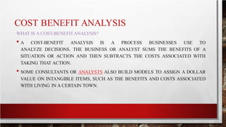 COST BENEFIT ANALYSIS
WHAT IS A COST-BENEFITANALYSIS?
• A COST-BENEFIT ANALYSIS IS A PROCESS BUSINESSES USE TO
ANALYZE DECISIONS. THE BUSINESS OR ANALYST SUMS THE BENEFITS OF A
SITUATION OR ACTION AND THEN SUBTRACTS THE COSTS ASSOCIATED WITH
TAKING THAT ACTION.
• SOME CONSULTANTS OR ANALYSTS ALSO BUILD MODELS TO ASSIGN A DOLLAR
VALUE ON INTANGIBLE ITEMS, SUCH AS THE BENEFITS AND COSTS ASSOCIATED
WITH LIVING IN A CERTAIN TOWN.
 