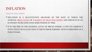 INFLATION
WHAT IS INFLATION?
• INFLATION IS A QUANTITATIVE MEASURE OF THE RATE AT WHICH THE
AVERAGE PRICE LEVEL OF A BASKET OF SELECTED GOODS AND SERVICES IN AN
ECONOMY INCREASES OVER SOME PERIOD OF TIME.
• IT IS THE RISE IN THE GENERAL LEVEL OF PRICES WHERE A UNIT OF CURRENCY
EFFECTIVELY BUYS LESS THAN IT DID IN PRIOR PERIODS. OFTEN EXPRESSED AS A
PERCENTAGE.
 