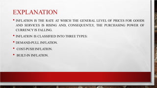 EXPLANATION
• INFLATION IS THE RATE AT WHICH THE GENERAL LEVEL OF PRICES FOR GOODS
AND SERVICES IS RISING AND, CONSEQUENTLY, THE PURCHASING POWER OF
CURRENCY IS FALLING.
• INFLATION IS CLASSIFIED INTO THREE TYPES:
• DEMAND-PULL INFLATION.
• COST-PUSH INFLATION.
• BUILT-IN INFLATION.
 