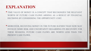 EXPLANATION
• TIME VALUE OF MONEY IS A CONCEPT THAT RECOGNIZES THE RELEVANT
WORTH OF FUTURE CASH FLOWS ARISING AS A RESULT OF FINANCIAL
DECISIONS BY CONSIDERING THE OPPORTUNITY COST.
• MOREOVER, RECEIVING MONEY IN THE FUTURE RATHER THAN NOW MAY
INVOLVE SOME RISK AND UNCERTAINTY REGARDING ITS RECOVERY. FOR
THESE REASONS, FUTURE CASH FLOWS ARE WORTH LESS THAN THE
PRESENT CASH FLOWS.
 