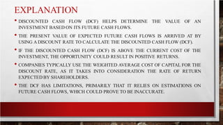 EXPLANATION
• DISCOUNTED CASH FLOW (DCF) HELPS DETERMINE THE VALUE OF AN
INVESTMENT BASED ON ITS FUTURE CASH FLOWS.
• THE PRESENT VALUE OF EXPECTED FUTURE CASH FLOWS IS ARRIVED AT BY
USING A DISCOUNT RATE TO CALCULATE THE DISCOUNTED CASH FLOW (DCF).
• IF THE DISCOUNTED CASH FLOW (DCF) IS ABOVE THE CURRENT COST OF THE
INVESTMENT, THE OPPORTUNITY COULD RESULT IN POSITIVE RETURNS.
• COMPANIES TYPICALLY USE THE WEIGHTED AVERAGE COST OF CAPITAL FOR THE
DISCOUNT RATE, AS IT TAKES INTO CONSIDERATION THE RATE OF RETURN
EXPECTED BY SHAREHOLDERS.
• THE DCF HAS LIMITATIONS, PRIMARILY THAT IT RELIES ON ESTIMATIONS ON
FUTURE CASH FLOWS, WHICH COULD PROVE TO BE INACCURATE.
 