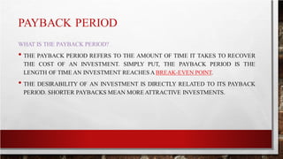 PAYBACK PERIOD
WHAT IS THE PAYBACK PERIOD?
• THE PAYBACK PERIOD REFERS TO THE AMOUNT OF TIME IT TAKES TO RECOVER
THE COST OF AN INVESTMENT. SIMPLY PUT, THE PAYBACK PERIOD IS THE
LENGTH OF TIME AN INVESTMENT REACHESA BREAK-EVEN POINT.
• THE DESIRABILITY OF AN INVESTMENT IS DIRECTLY RELATED TO ITS PAYBACK
PERIOD. SHORTER PAYBACKS MEAN MORE ATTRACTIVE INVESTMENTS.
 