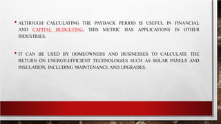 • ALTHOUGH CALCULATING THE PAYBACK PERIOD IS USEFUL IN FINANCIAL
AND CAPITAL BUDGETING, THIS METRIC HAS APPLICATIONS IN OTHER
INDUSTRIES.
• IT CAN BE USED BY HOMEOWNERS AND BUSINESSES TO CALCULATE THE
RETURN ON ENERGY-EFFICIENT TECHNOLOGIES SUCH AS SOLAR PANELS AND
INSULATION, INCLUDING MAINTENANCE AND UPGRADES.
 