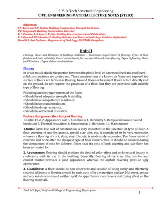 1
S. Y. B. Tech Structural Engineering
CIVIL ENGINEERING MATERIAL LECTURE NOTES (ST203)
Prof. A.S. Jape, Sanjivani College of Engineering, Kopargaon
References:
S.P. Arora and S.P. Bindra, Building Construction, Dhanpat Rai & Sons.
B C. Rangawala, Building Construction, Charotar.
B. C. Punmia, A. K. Jain, A. K. Jain, Building Construction, Laxmi Publications
P. V. Rao and M.Vishnukanth, Buiding Material and ConstructionTelugu Akademi, Hyderabad
Vinod.B.R, Asst.Professor, Department of Civil Engg, BMSIT&M, Bangalore.
Unit-II
Flooring, Doors and Windows of building, Materials – Functional requirement of flooring, Types of floor
finishes and their suitability, Construction details for concrete tiles and stone flooring. Types of flooring, Doors
and Windows – Types of doors and windows
Floors
In order to sub-divide the portion between the plinth level or basement level and roof level,
solid constructions are carried out. These constructions are known as floors and exposed top
surface of floors are termed as flooring. Ground floors or basement floors, which directly rest
on the ground, do not require the provision of a floor. But they are provided with suitable
type of flooring.
Following are the requirements of the floor:
• Should be of adequate strength & stability.
• Should have adequate fire resistance.
• Should have sound insulation.
• Should be damp resistance.
• Should have thermal insulation.
Factors that govern the choice of flooring
1. Initial Cost. 2. Appearance calc 3. Cleanliness 4. Durability 5. Damp-resistance 6. Sound
Insulation 7. Thermal Insulation: 8. Smoothness: 9. Hardness: 10. Maintenance
1.Initial Cost: The cost of construction is very important in the selection of type of floor. A
floor covering of marble, granite, special clay tiles, etc. is considered to be very expensive,
whereas a flooring of cork, slate, vinyl tile, etc. is moderately expensive. The floors made of
concrete and brick offer the cheapest type of floor construction. It should be ensured during
the comparison of cost for different floors that the cost of both covering and sub-floor has
been accounted for.
2. Appearance: Flooring should produce the desired color effect and architectural beauty in
conformity with its use in the building. Generally, flooring of terrazzo, tiles, marble and
cement mortar provides a good appearance whereas the asphalt covering gives an ugly
appearance.
3. Cleanliness: A floor should be non-absorbent and capable of being easily and effectively
cleaned. All joints in flooring should be such as to offer a watertight surface. Moreover, greasy
and oily substances should neither spoil the appurtenance nor have a destroying effect on the
flooring materials.
 