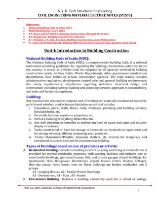 1
S. Y. B. Tech Structural Engineering
CIVIL ENGINEERING MATERIAL LECTURE NOTES (ST203)
Prof. A.S. Jape, Sanjivani College of Engineering, Kopargaon
References:
 National Building Code of India, 2016
 Model Building Bye-Laws, 2016
 S.P. Arora and S.P. Bindra, Building Construction, Dhanpat Rai & Sons.
 B C. Rangawala, Building Construction, Charotar.
 B. C. Punmia, A. K. Jain, A. K. Jain, Building Construction, Laxmi Publications
 P. V. Rao and M.Vishnukanth, Buiding Material and ConstructionTelugu Akademi, Hyderabad,
Unit-I: Introduction to Building Construction
National Building Code of India (NBC):
The National Building Code of India (NBC), a comprehensive building Code, is a national
instrument providing guidelines for regulating the building construction activities across
the country. It serves as a Model Code for adoption by all agencies involved in building
construction works be they Public Works Departments, other government construction
departments, local bodies or private construction agencies. The Code mainly contains
administrative regulations, development control rules and general building requirements;
fire safety requirements; stipulations regarding materials, structural design and
construction (including safety); building and plumbing services; approach to sustainability;
and asset and facility management.
Building:
Any structure for whatsoever purpose and of whatsoever materials constructed and every
part thereof whether used as human habitation or not and includes
i. Foundation, plinth, walls, floors, roofs, chimneys, plumbing and building services,
fixed platforms, etc.
ii. Verandah, balcony, cornice or projection, etc.
iii. Part of a building or anything affixed thereto
iv. Any wall enclosing or intended to enclose any land or space and signs and outdoor
display structures.
v. Tanks constructed or fixed for storage of chemicals or chemicals in liquid form and
for storage of water, effluent, swimming pool, ponds etc.
vi. Tents/ Shamianahs/Pandals, tarpaulin shelters, etc, erected for temporary and
ceremonial occasions shall not be considered as building.
Types of Buildings based on use of premises or activity:
A. Residential Building- includes a building in which sleeping and living accommodation is
provided for normal residential purposes, with cooking facilities and includes one or
more family dwellings, apartment houses, flats, and private garages of such buildings. Ex:
Apartments, Flats, Bungalows, Dormitories, private houses, Hotels, Hostels, Cottages,
Hole day camps, clubs, hotels, Inns etc These buildings are further subdivided into 5
groups.
A1 - Lodging Houses, A2 - Family Private Dwellings
A3 - Dormitories , A4 - Flats , A5 - Hotels
B. Educational Building- Includes a building exclusively used for a school or college,
 