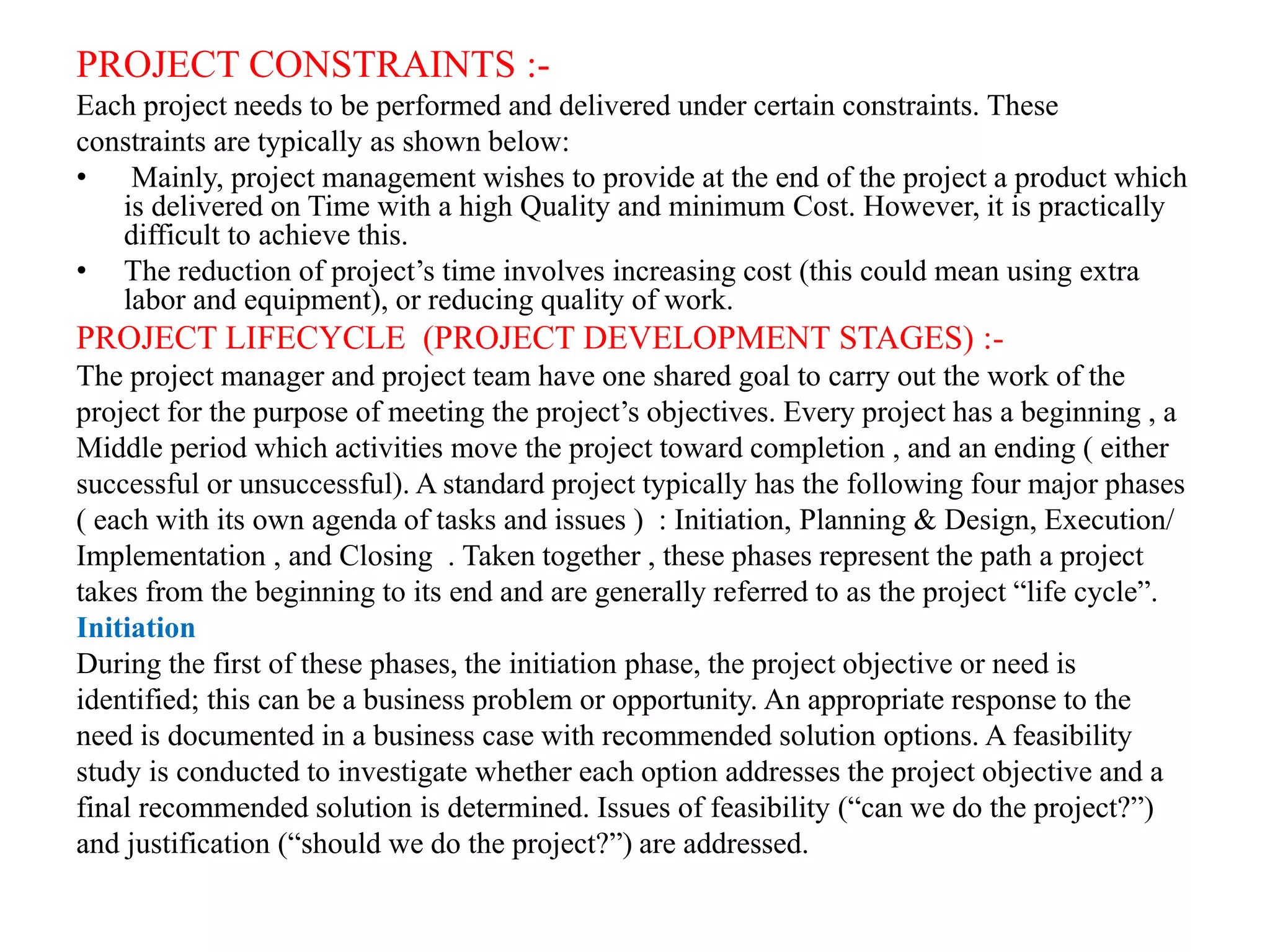 PROJECT CONSTRAINTS :-
Each project needs to be performed and delivered under certain constraints. These
constraints are typically as shown below:
• Mainly, project management wishes to provide at the end of the project a product which
is delivered on Time with a high Quality and minimum Cost. However, it is practically
difficult to achieve this.
• The reduction of project’s time involves increasing cost (this could mean using extra
labor and equipment), or reducing quality of work.
PROJECT LIFECYCLE (PROJECT DEVELOPMENT STAGES) :-
The project manager and project team have one shared goal to carry out the work of the
project for the purpose of meeting the project’s objectives. Every project has a beginning , a
Middle period which activities move the project toward completion , and an ending ( either
successful or unsuccessful). A standard project typically has the following four major phases
( each with its own agenda of tasks and issues ) : Initiation, Planning & Design, Execution/
Implementation , and Closing . Taken together , these phases represent the path a project
takes from the beginning to its end and are generally referred to as the project “life cycle”.
Initiation
During the first of these phases, the initiation phase, the project objective or need is
identified; this can be a business problem or opportunity. An appropriate response to the
need is documented in a business case with recommended solution options. A feasibility
study is conducted to investigate whether each option addresses the project objective and a
final recommended solution is determined. Issues of feasibility (“can we do the project?”)
and justification (“should we do the project?”) are addressed.
 