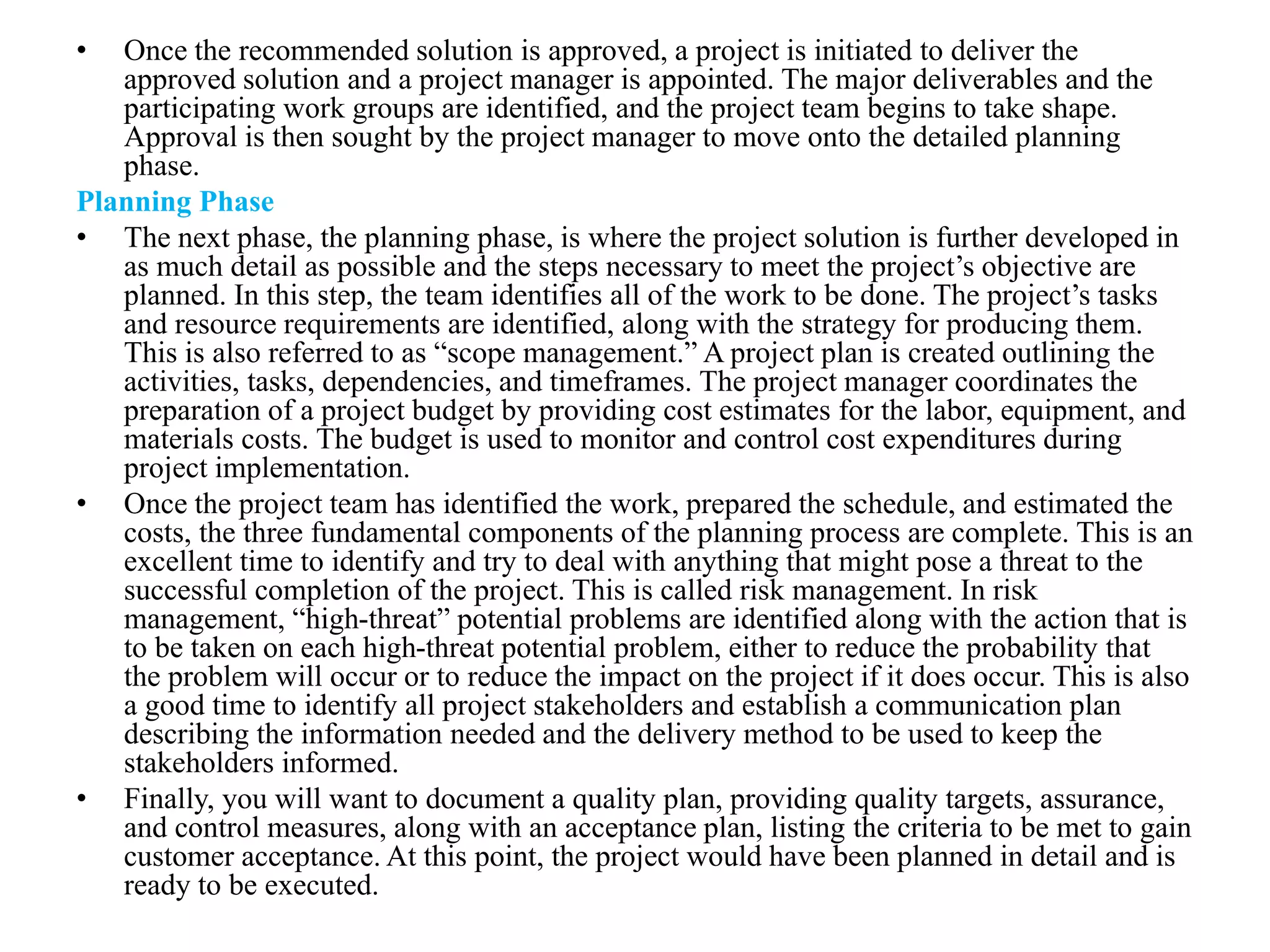 • Once the recommended solution is approved, a project is initiated to deliver the
approved solution and a project manager is appointed. The major deliverables and the
participating work groups are identified, and the project team begins to take shape.
Approval is then sought by the project manager to move onto the detailed planning
phase.
Planning Phase
• The next phase, the planning phase, is where the project solution is further developed in
as much detail as possible and the steps necessary to meet the project’s objective are
planned. In this step, the team identifies all of the work to be done. The project’s tasks
and resource requirements are identified, along with the strategy for producing them.
This is also referred to as “scope management.” A project plan is created outlining the
activities, tasks, dependencies, and timeframes. The project manager coordinates the
preparation of a project budget by providing cost estimates for the labor, equipment, and
materials costs. The budget is used to monitor and control cost expenditures during
project implementation.
• Once the project team has identified the work, prepared the schedule, and estimated the
costs, the three fundamental components of the planning process are complete. This is an
excellent time to identify and try to deal with anything that might pose a threat to the
successful completion of the project. This is called risk management. In risk
management, “high-threat” potential problems are identified along with the action that is
to be taken on each high-threat potential problem, either to reduce the probability that
the problem will occur or to reduce the impact on the project if it does occur. This is also
a good time to identify all project stakeholders and establish a communication plan
describing the information needed and the delivery method to be used to keep the
stakeholders informed.
• Finally, you will want to document a quality plan, providing quality targets, assurance,
and control measures, along with an acceptance plan, listing the criteria to be met to gain
customer acceptance. At this point, the project would have been planned in detail and is
ready to be executed.
 