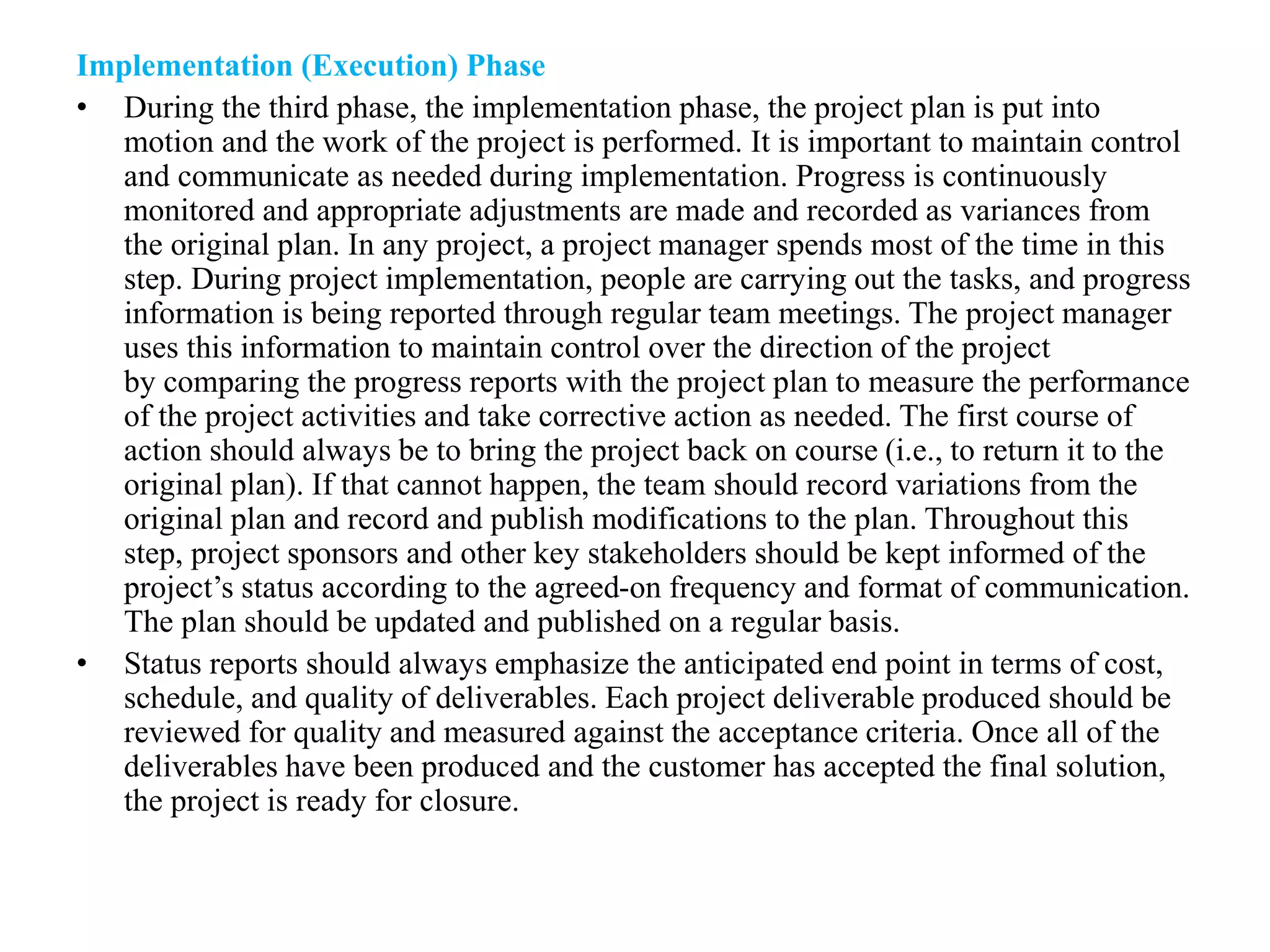Implementation (Execution) Phase
• During the third phase, the implementation phase, the project plan is put into
motion and the work of the project is performed. It is important to maintain control
and communicate as needed during implementation. Progress is continuously
monitored and appropriate adjustments are made and recorded as variances from
the original plan. In any project, a project manager spends most of the time in this
step. During project implementation, people are carrying out the tasks, and progress
information is being reported through regular team meetings. The project manager
uses this information to maintain control over the direction of the project
by comparing the progress reports with the project plan to measure the performance
of the project activities and take corrective action as needed. The first course of
action should always be to bring the project back on course (i.e., to return it to the
original plan). If that cannot happen, the team should record variations from the
original plan and record and publish modifications to the plan. Throughout this
step, project sponsors and other key stakeholders should be kept informed of the
project’s status according to the agreed-on frequency and format of communication.
The plan should be updated and published on a regular basis.
• Status reports should always emphasize the anticipated end point in terms of cost,
schedule, and quality of deliverables. Each project deliverable produced should be
reviewed for quality and measured against the acceptance criteria. Once all of the
deliverables have been produced and the customer has accepted the final solution,
the project is ready for closure.
 