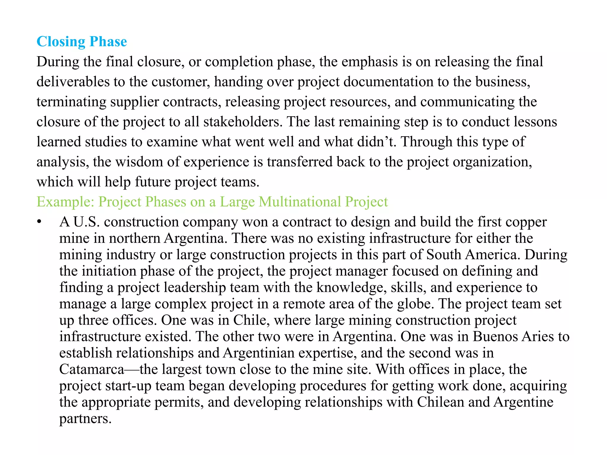 Closing Phase
During the final closure, or completion phase, the emphasis is on releasing the final
deliverables to the customer, handing over project documentation to the business,
terminating supplier contracts, releasing project resources, and communicating the
closure of the project to all stakeholders. The last remaining step is to conduct lessons
learned studies to examine what went well and what didn’t. Through this type of
analysis, the wisdom of experience is transferred back to the project organization,
which will help future project teams.
Example: Project Phases on a Large Multinational Project
• A U.S. construction company won a contract to design and build the first copper
mine in northern Argentina. There was no existing infrastructure for either the
mining industry or large construction projects in this part of South America. During
the initiation phase of the project, the project manager focused on defining and
finding a project leadership team with the knowledge, skills, and experience to
manage a large complex project in a remote area of the globe. The project team set
up three offices. One was in Chile, where large mining construction project
infrastructure existed. The other two were in Argentina. One was in Buenos Aries to
establish relationships and Argentinian expertise, and the second was in
Catamarca—the largest town close to the mine site. With offices in place, the
project start-up team began developing procedures for getting work done, acquiring
the appropriate permits, and developing relationships with Chilean and Argentine
partners.
 