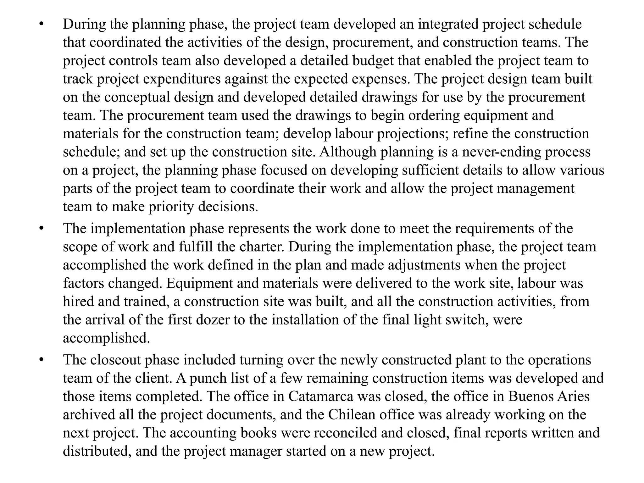 • During the planning phase, the project team developed an integrated project schedule
that coordinated the activities of the design, procurement, and construction teams. The
project controls team also developed a detailed budget that enabled the project team to
track project expenditures against the expected expenses. The project design team built
on the conceptual design and developed detailed drawings for use by the procurement
team. The procurement team used the drawings to begin ordering equipment and
materials for the construction team; develop labour projections; refine the construction
schedule; and set up the construction site. Although planning is a never-ending process
on a project, the planning phase focused on developing sufficient details to allow various
parts of the project team to coordinate their work and allow the project management
team to make priority decisions.
• The implementation phase represents the work done to meet the requirements of the
scope of work and fulfill the charter. During the implementation phase, the project team
accomplished the work defined in the plan and made adjustments when the project
factors changed. Equipment and materials were delivered to the work site, labour was
hired and trained, a construction site was built, and all the construction activities, from
the arrival of the first dozer to the installation of the final light switch, were
accomplished.
• The closeout phase included turning over the newly constructed plant to the operations
team of the client. A punch list of a few remaining construction items was developed and
those items completed. The office in Catamarca was closed, the office in Buenos Aries
archived all the project documents, and the Chilean office was already working on the
next project. The accounting books were reconciled and closed, final reports written and
distributed, and the project manager started on a new project.
 
