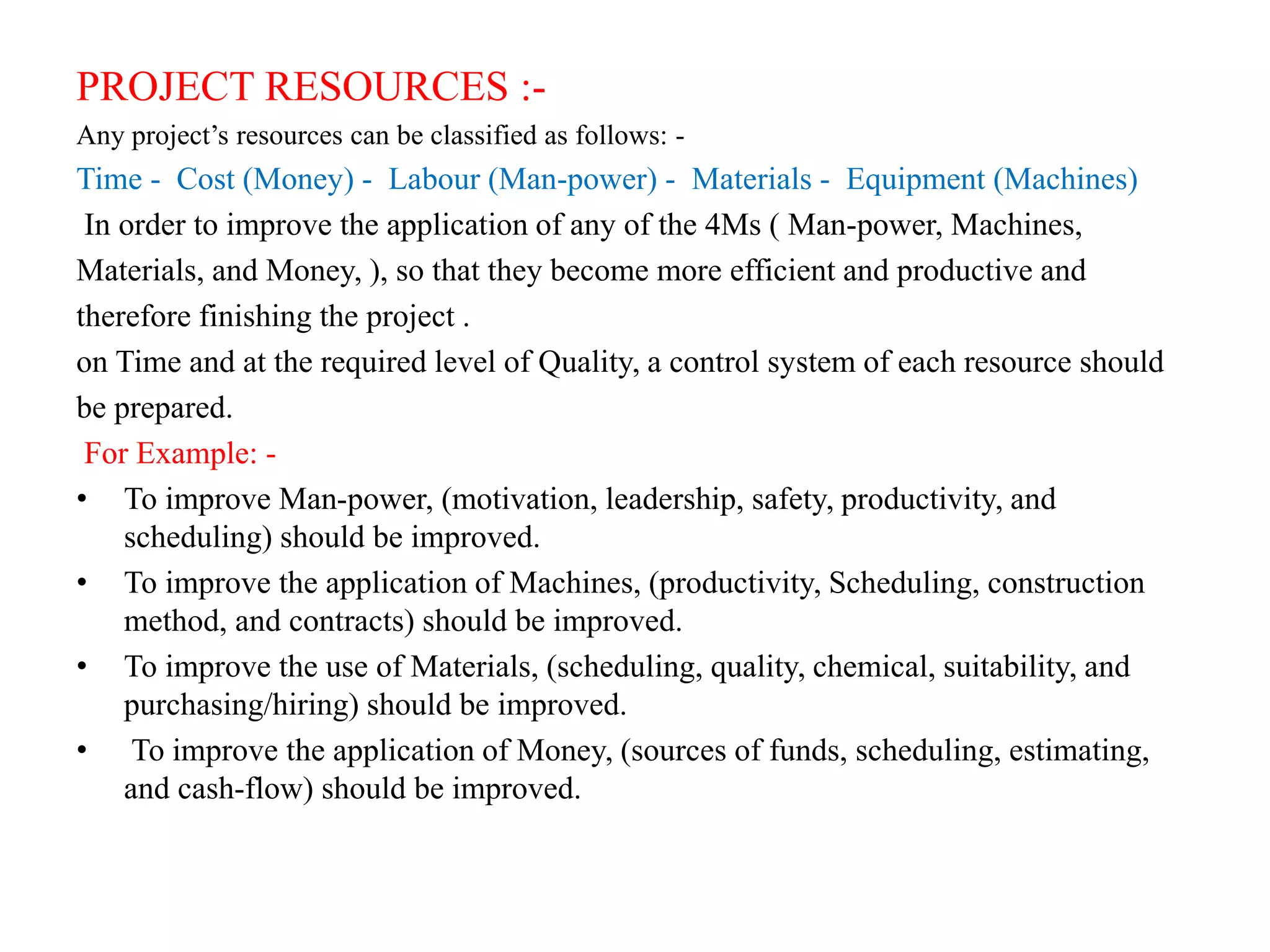 PROJECT RESOURCES :-
Any project’s resources can be classified as follows: -
Time - Cost (Money) - Labour (Man-power) - Materials - Equipment (Machines)
In order to improve the application of any of the 4Ms ( Man-power, Machines,
Materials, and Money, ), so that they become more efficient and productive and
therefore finishing the project .
on Time and at the required level of Quality, a control system of each resource should
be prepared.
For Example: -
• To improve Man-power, (motivation, leadership, safety, productivity, and
scheduling) should be improved.
• To improve the application of Machines, (productivity, Scheduling, construction
method, and contracts) should be improved.
• To improve the use of Materials, (scheduling, quality, chemical, suitability, and
purchasing/hiring) should be improved.
• To improve the application of Money, (sources of funds, scheduling, estimating,
and cash-flow) should be improved.
 