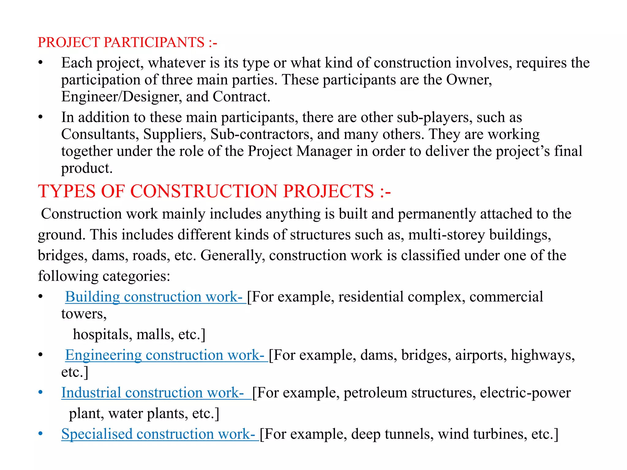 PROJECT PARTICIPANTS :-
• Each project, whatever is its type or what kind of construction involves, requires the
participation of three main parties. These participants are the Owner,
Engineer/Designer, and Contract.
• In addition to these main participants, there are other sub-players, such as
Consultants, Suppliers, Sub-contractors, and many others. They are working
together under the role of the Project Manager in order to deliver the project’s final
product.
TYPES OF CONSTRUCTION PROJECTS :-
Construction work mainly includes anything is built and permanently attached to the
ground. This includes different kinds of structures such as, multi-storey buildings,
bridges, dams, roads, etc. Generally, construction work is classified under one of the
following categories:
• Building construction work- [For example, residential complex, commercial
towers,
hospitals, malls, etc.]
• Engineering construction work- [For example, dams, bridges, airports, highways,
etc.]
• Industrial construction work- [For example, petroleum structures, electric-power
plant, water plants, etc.]
• Specialised construction work- [For example, deep tunnels, wind turbines, etc.]
 