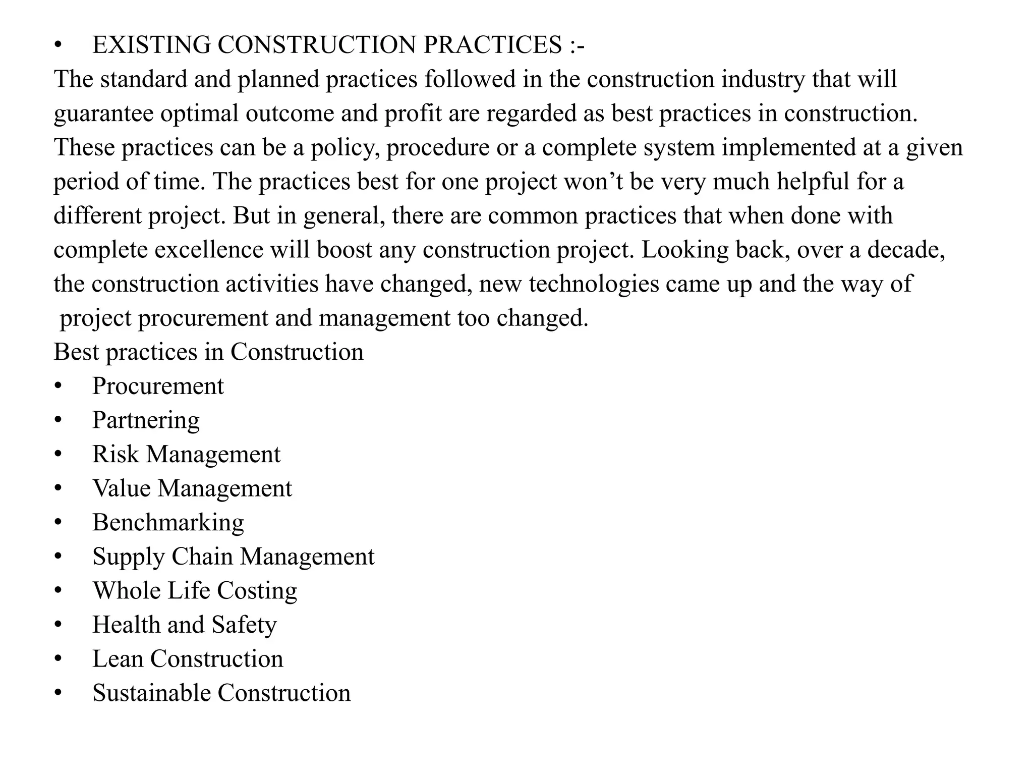 • EXISTING CONSTRUCTION PRACTICES :-
The standard and planned practices followed in the construction industry that will
guarantee optimal outcome and profit are regarded as best practices in construction.
These practices can be a policy, procedure or a complete system implemented at a given
period of time. The practices best for one project won’t be very much helpful for a
different project. But in general, there are common practices that when done with
complete excellence will boost any construction project. Looking back, over a decade,
the construction activities have changed, new technologies came up and the way of
project procurement and management too changed.
Best practices in Construction
• Procurement
• Partnering
• Risk Management
• Value Management
• Benchmarking
• Supply Chain Management
• Whole Life Costing
• Health and Safety
• Lean Construction
• Sustainable Construction
 