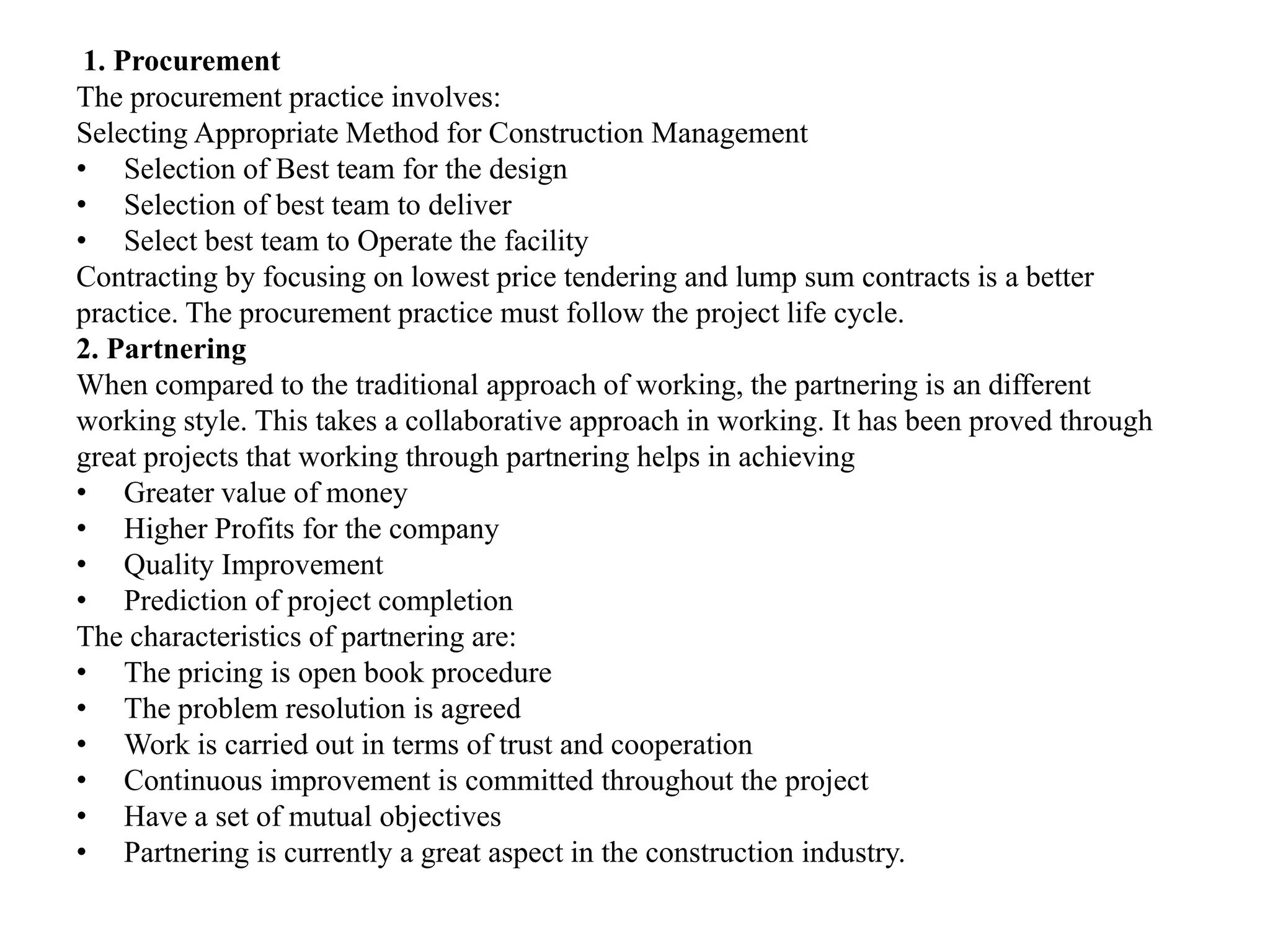 1. Procurement
The procurement practice involves:
Selecting Appropriate Method for Construction Management
• Selection of Best team for the design
• Selection of best team to deliver
• Select best team to Operate the facility
Contracting by focusing on lowest price tendering and lump sum contracts is a better
practice. The procurement practice must follow the project life cycle.
2. Partnering
When compared to the traditional approach of working, the partnering is an different
working style. This takes a collaborative approach in working. It has been proved through
great projects that working through partnering helps in achieving
• Greater value of money
• Higher Profits for the company
• Quality Improvement
• Prediction of project completion
The characteristics of partnering are:
• The pricing is open book procedure
• The problem resolution is agreed
• Work is carried out in terms of trust and cooperation
• Continuous improvement is committed throughout the project
• Have a set of mutual objectives
• Partnering is currently a great aspect in the construction industry.
 
