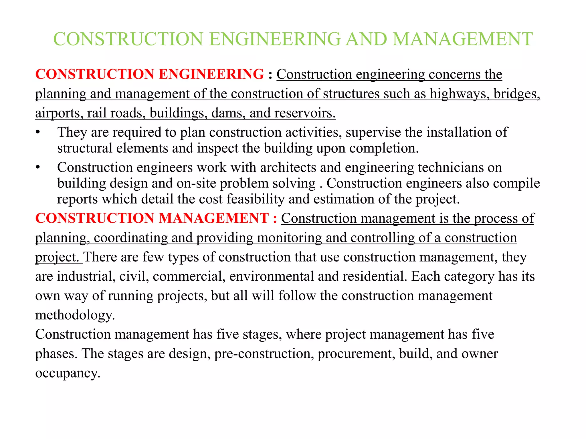 CONSTRUCTION ENGINEERING AND MANAGEMENT
CONSTRUCTION ENGINEERING : Construction engineering concerns the
planning and management of the construction of structures such as highways, bridges,
airports, rail roads, buildings, dams, and reservoirs.
• They are required to plan construction activities, supervise the installation of
structural elements and inspect the building upon completion.
• Construction engineers work with architects and engineering technicians on
building design and on-site problem solving . Construction engineers also compile
reports which detail the cost feasibility and estimation of the project.
CONSTRUCTION MANAGEMENT : Construction management is the process of
planning, coordinating and providing monitoring and controlling of a construction
project. There are few types of construction that use construction management, they
are industrial, civil, commercial, environmental and residential. Each category has its
own way of running projects, but all will follow the construction management
methodology.
Construction management has five stages, where project management has five
phases. The stages are design, pre-construction, procurement, build, and owner
occupancy.
 
