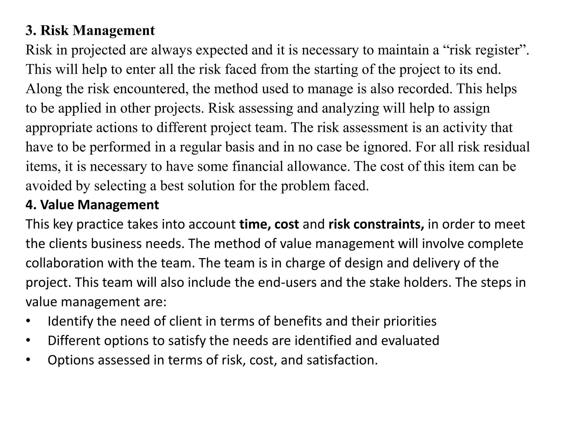 3. Risk Management
Risk in projected are always expected and it is necessary to maintain a “risk register”.
This will help to enter all the risk faced from the starting of the project to its end.
Along the risk encountered, the method used to manage is also recorded. This helps
to be applied in other projects. Risk assessing and analyzing will help to assign
appropriate actions to different project team. The risk assessment is an activity that
have to be performed in a regular basis and in no case be ignored. For all risk residual
items, it is necessary to have some financial allowance. The cost of this item can be
avoided by selecting a best solution for the problem faced.
4. Value Management
This key practice takes into account time, cost and risk constraints, in order to meet
the clients business needs. The method of value management will involve complete
collaboration with the team. The team is in charge of design and delivery of the
project. This team will also include the end-users and the stake holders. The steps in
value management are:
• Identify the need of client in terms of benefits and their priorities
• Different options to satisfy the needs are identified and evaluated
• Options assessed in terms of risk, cost, and satisfaction.
 
