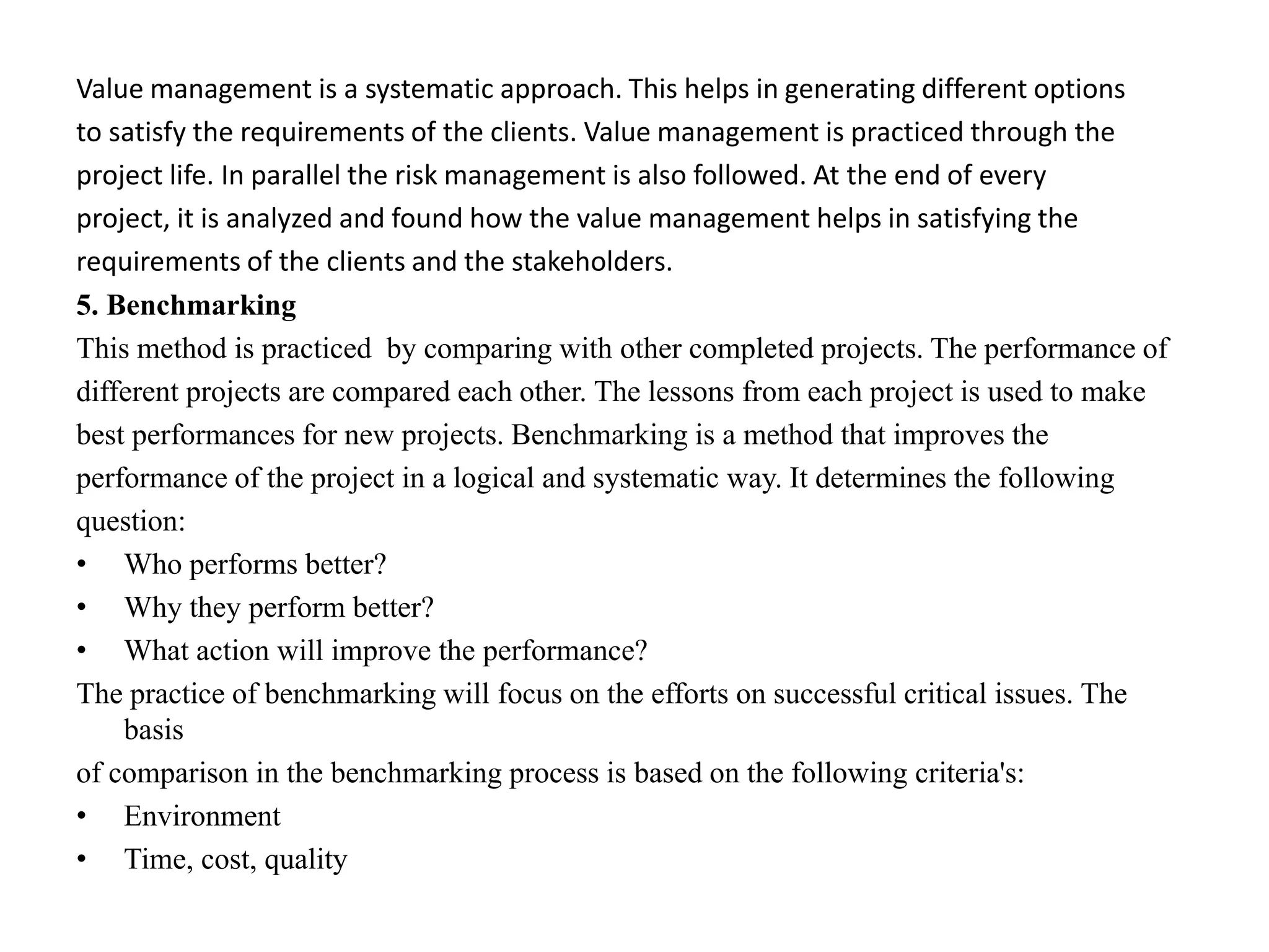 Value management is a systematic approach. This helps in generating different options
to satisfy the requirements of the clients. Value management is practiced through the
project life. In parallel the risk management is also followed. At the end of every
project, it is analyzed and found how the value management helps in satisfying the
requirements of the clients and the stakeholders.
5. Benchmarking
This method is practiced by comparing with other completed projects. The performance of
different projects are compared each other. The lessons from each project is used to make
best performances for new projects. Benchmarking is a method that improves the
performance of the project in a logical and systematic way. It determines the following
question:
• Who performs better?
• Why they perform better?
• What action will improve the performance?
The practice of benchmarking will focus on the efforts on successful critical issues. The
basis
of comparison in the benchmarking process is based on the following criteria's:
• Environment
• Time, cost, quality
 