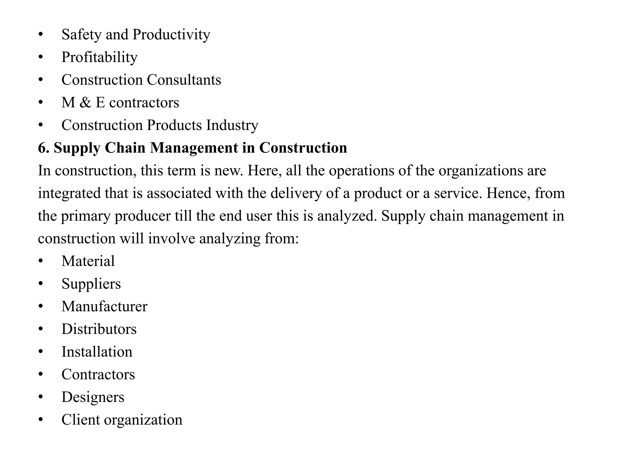 • Safety and Productivity
• Profitability
• Construction Consultants
• M & E contractors
• Construction Products Industry
6. Supply Chain Management in Construction
In construction, this term is new. Here, all the operations of the organizations are
integrated that is associated with the delivery of a product or a service. Hence, from
the primary producer till the end user this is analyzed. Supply chain management in
construction will involve analyzing from:
• Material
• Suppliers
• Manufacturer
• Distributors
• Installation
• Contractors
• Designers
• Client organization
 