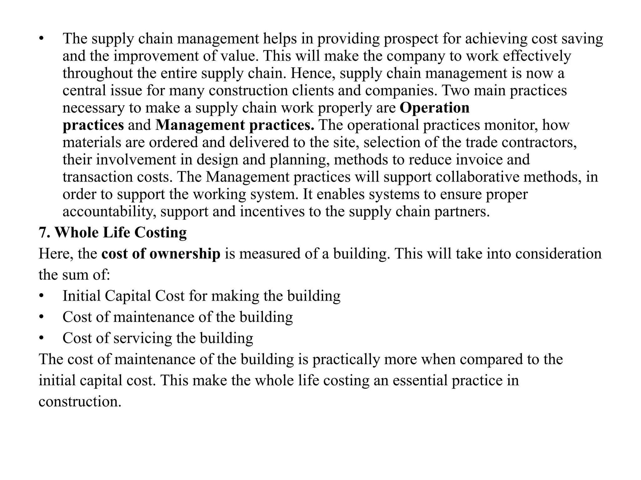 • The supply chain management helps in providing prospect for achieving cost saving
and the improvement of value. This will make the company to work effectively
throughout the entire supply chain. Hence, supply chain management is now a
central issue for many construction clients and companies. Two main practices
necessary to make a supply chain work properly are Operation
practices and Management practices. The operational practices monitor, how
materials are ordered and delivered to the site, selection of the trade contractors,
their involvement in design and planning, methods to reduce invoice and
transaction costs. The Management practices will support collaborative methods, in
order to support the working system. It enables systems to ensure proper
accountability, support and incentives to the supply chain partners.
7. Whole Life Costing
Here, the cost of ownership is measured of a building. This will take into consideration
the sum of:
• Initial Capital Cost for making the building
• Cost of maintenance of the building
• Cost of servicing the building
The cost of maintenance of the building is practically more when compared to the
initial capital cost. This make the whole life costing an essential practice in
construction.
 