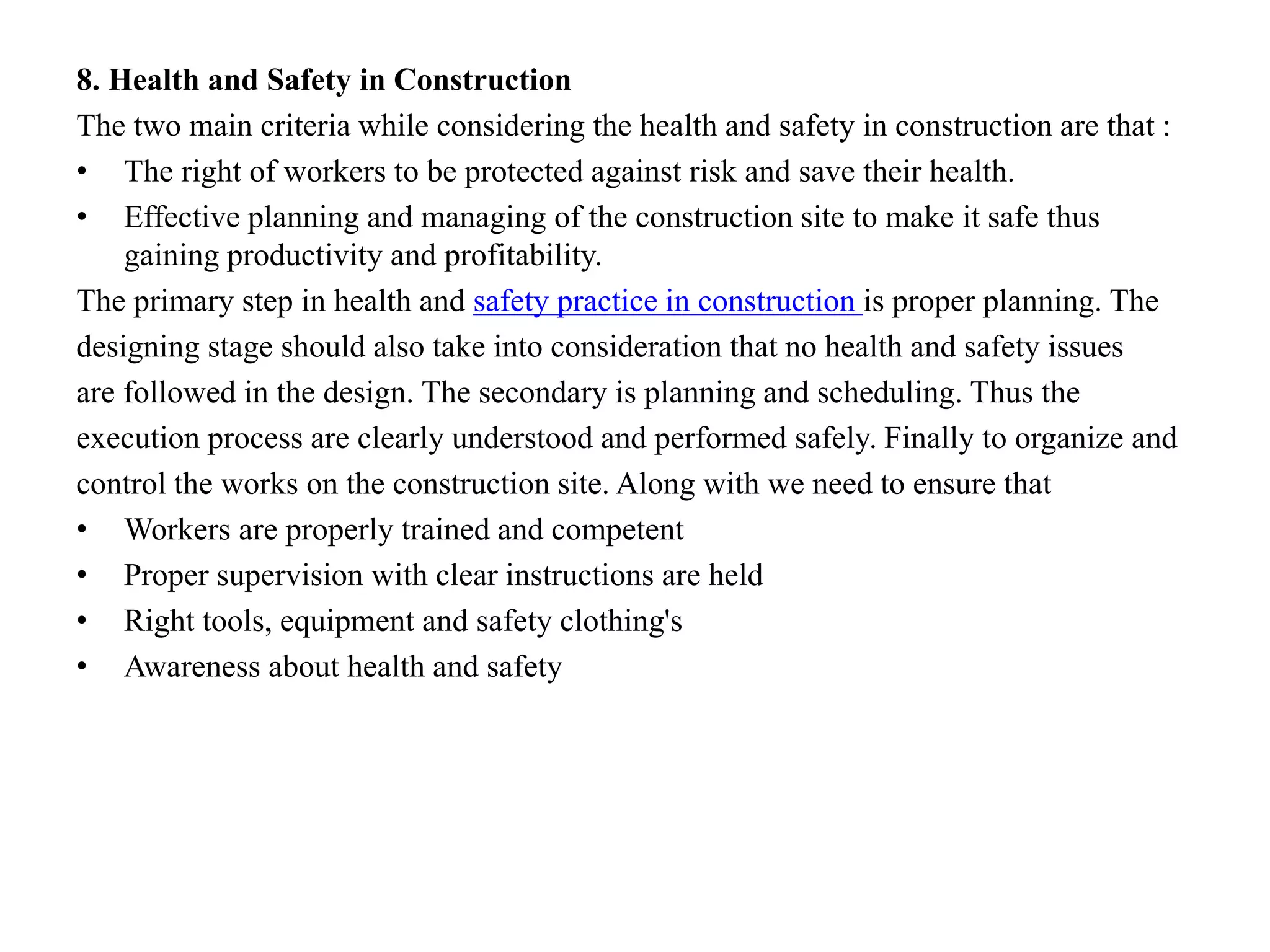 8. Health and Safety in Construction
The two main criteria while considering the health and safety in construction are that :
• The right of workers to be protected against risk and save their health.
• Effective planning and managing of the construction site to make it safe thus
gaining productivity and profitability.
The primary step in health and safety practice in construction is proper planning. The
designing stage should also take into consideration that no health and safety issues
are followed in the design. The secondary is planning and scheduling. Thus the
execution process are clearly understood and performed safely. Finally to organize and
control the works on the construction site. Along with we need to ensure that
• Workers are properly trained and competent
• Proper supervision with clear instructions are held
• Right tools, equipment and safety clothing's
• Awareness about health and safety
 