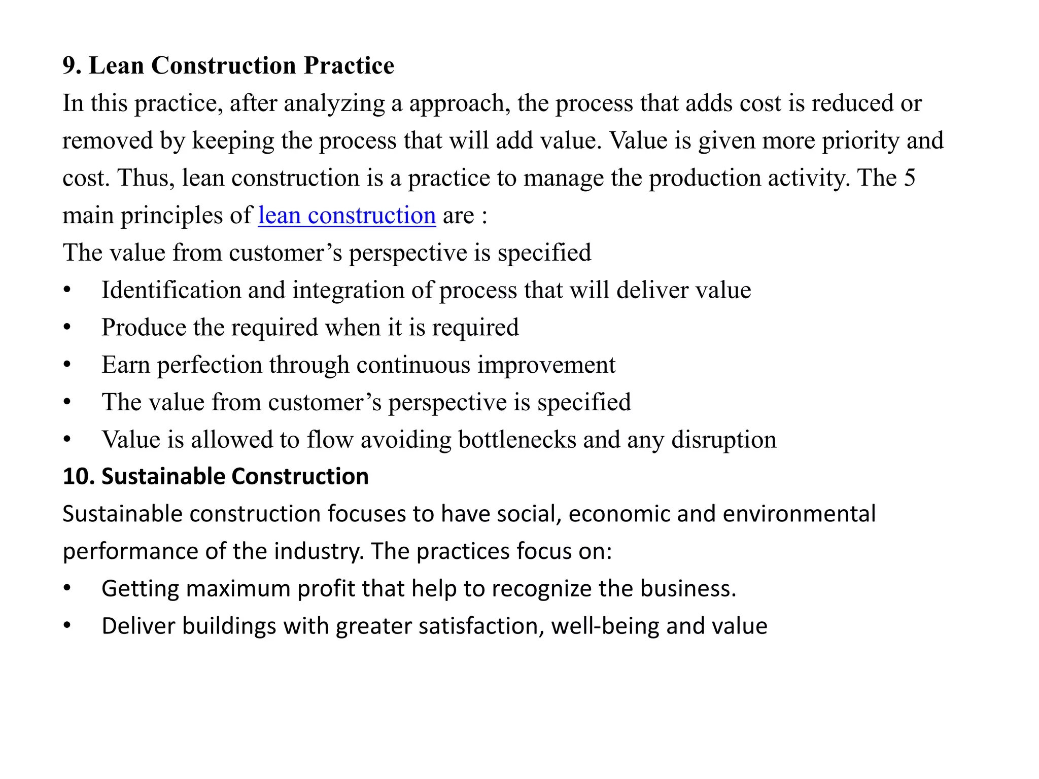 9. Lean Construction Practice
In this practice, after analyzing a approach, the process that adds cost is reduced or
removed by keeping the process that will add value. Value is given more priority and
cost. Thus, lean construction is a practice to manage the production activity. The 5
main principles of lean construction are :
The value from customer’s perspective is specified
• Identification and integration of process that will deliver value
• Produce the required when it is required
• Earn perfection through continuous improvement
• The value from customer’s perspective is specified
• Value is allowed to flow avoiding bottlenecks and any disruption
10. Sustainable Construction
Sustainable construction focuses to have social, economic and environmental
performance of the industry. The practices focus on:
• Getting maximum profit that help to recognize the business.
• Deliver buildings with greater satisfaction, well-being and value
 