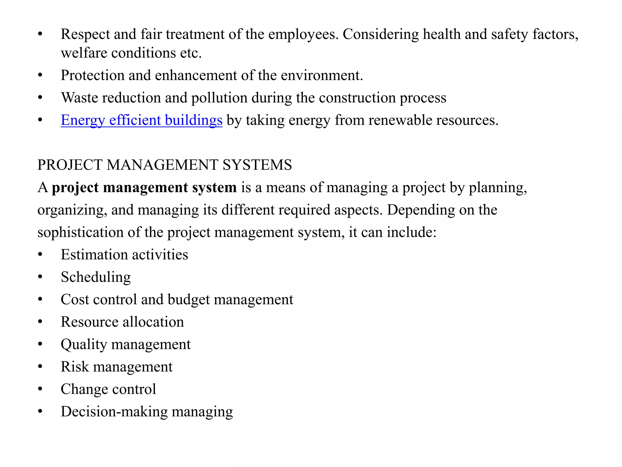 • Respect and fair treatment of the employees. Considering health and safety factors,
welfare conditions etc.
• Protection and enhancement of the environment.
• Waste reduction and pollution during the construction process
• Energy efficient buildings by taking energy from renewable resources.
PROJECT MANAGEMENT SYSTEMS
A project management system is a means of managing a project by planning,
organizing, and managing its different required aspects. Depending on the
sophistication of the project management system, it can include:
• Estimation activities
• Scheduling
• Cost control and budget management
• Resource allocation
• Quality management
• Risk management
• Change control
• Decision-making managing
 