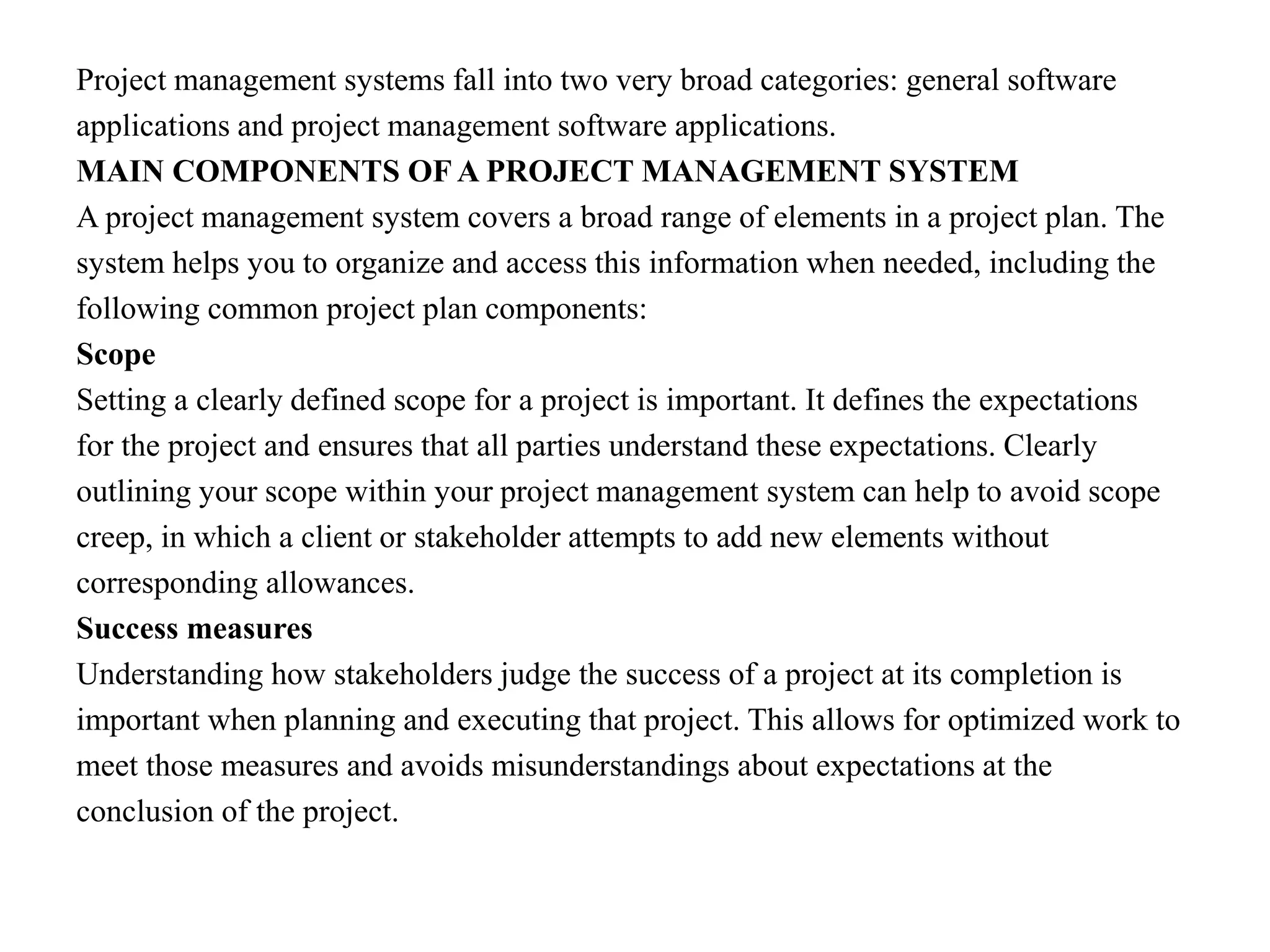 Project management systems fall into two very broad categories: general software
applications and project management software applications.
MAIN COMPONENTS OF A PROJECT MANAGEMENT SYSTEM
A project management system covers a broad range of elements in a project plan. The
system helps you to organize and access this information when needed, including the
following common project plan components:
Scope
Setting a clearly defined scope for a project is important. It defines the expectations
for the project and ensures that all parties understand these expectations. Clearly
outlining your scope within your project management system can help to avoid scope
creep, in which a client or stakeholder attempts to add new elements without
corresponding allowances.
Success measures
Understanding how stakeholders judge the success of a project at its completion is
important when planning and executing that project. This allows for optimized work to
meet those measures and avoids misunderstandings about expectations at the
conclusion of the project.
 