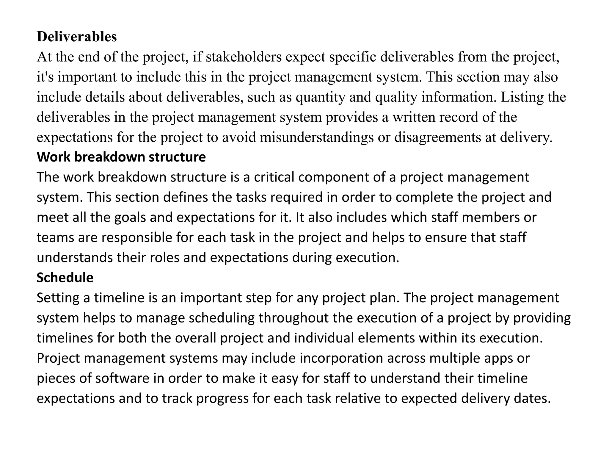 Deliverables
At the end of the project, if stakeholders expect specific deliverables from the project,
it's important to include this in the project management system. This section may also
include details about deliverables, such as quantity and quality information. Listing the
deliverables in the project management system provides a written record of the
expectations for the project to avoid misunderstandings or disagreements at delivery.
Work breakdown structure
The work breakdown structure is a critical component of a project management
system. This section defines the tasks required in order to complete the project and
meet all the goals and expectations for it. It also includes which staff members or
teams are responsible for each task in the project and helps to ensure that staff
understands their roles and expectations during execution.
Schedule
Setting a timeline is an important step for any project plan. The project management
system helps to manage scheduling throughout the execution of a project by providing
timelines for both the overall project and individual elements within its execution.
Project management systems may include incorporation across multiple apps or
pieces of software in order to make it easy for staff to understand their timeline
expectations and to track progress for each task relative to expected delivery dates.
 
