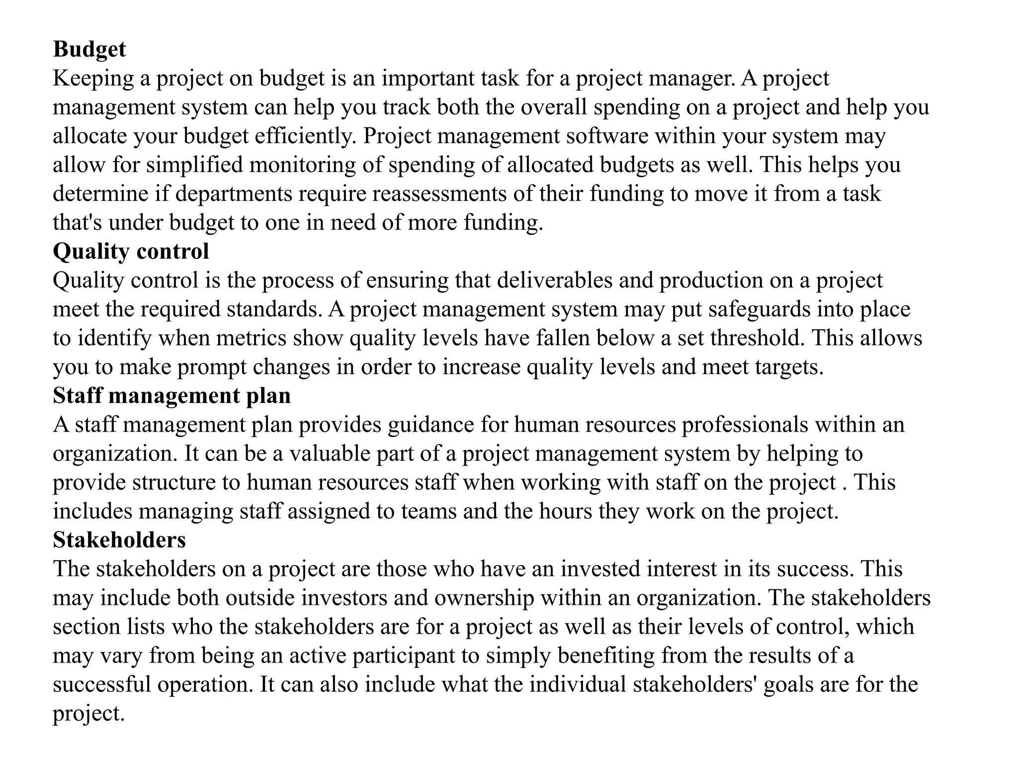Budget
Keeping a project on budget is an important task for a project manager. A project
management system can help you track both the overall spending on a project and help you
allocate your budget efficiently. Project management software within your system may
allow for simplified monitoring of spending of allocated budgets as well. This helps you
determine if departments require reassessments of their funding to move it from a task
that's under budget to one in need of more funding.
Quality control
Quality control is the process of ensuring that deliverables and production on a project
meet the required standards. A project management system may put safeguards into place
to identify when metrics show quality levels have fallen below a set threshold. This allows
you to make prompt changes in order to increase quality levels and meet targets.
Staff management plan
A staff management plan provides guidance for human resources professionals within an
organization. It can be a valuable part of a project management system by helping to
provide structure to human resources staff when working with staff on the project . This
includes managing staff assigned to teams and the hours they work on the project.
Stakeholders
The stakeholders on a project are those who have an invested interest in its success. This
may include both outside investors and ownership within an organization. The stakeholders
section lists who the stakeholders are for a project as well as their levels of control, which
may vary from being an active participant to simply benefiting from the results of a
successful operation. It can also include what the individual stakeholders' goals are for the
project.
 