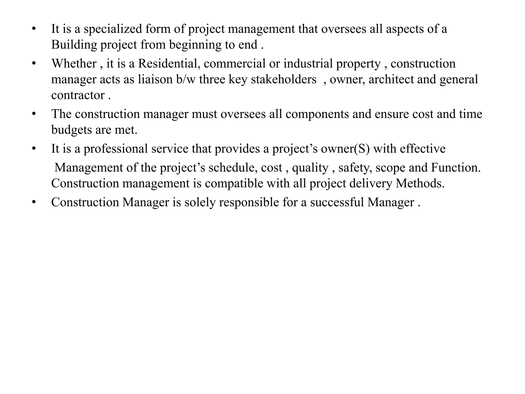 • It is a specialized form of project management that oversees all aspects of a
Building project from beginning to end .
• Whether , it is a Residential, commercial or industrial property , construction
manager acts as liaison b/w three key stakeholders , owner, architect and general
contractor .
• The construction manager must oversees all components and ensure cost and time
budgets are met.
• It is a professional service that provides a project’s owner(S) with effective
Management of the project’s schedule, cost , quality , safety, scope and Function.
Construction management is compatible with all project delivery Methods.
• Construction Manager is solely responsible for a successful Manager .
 