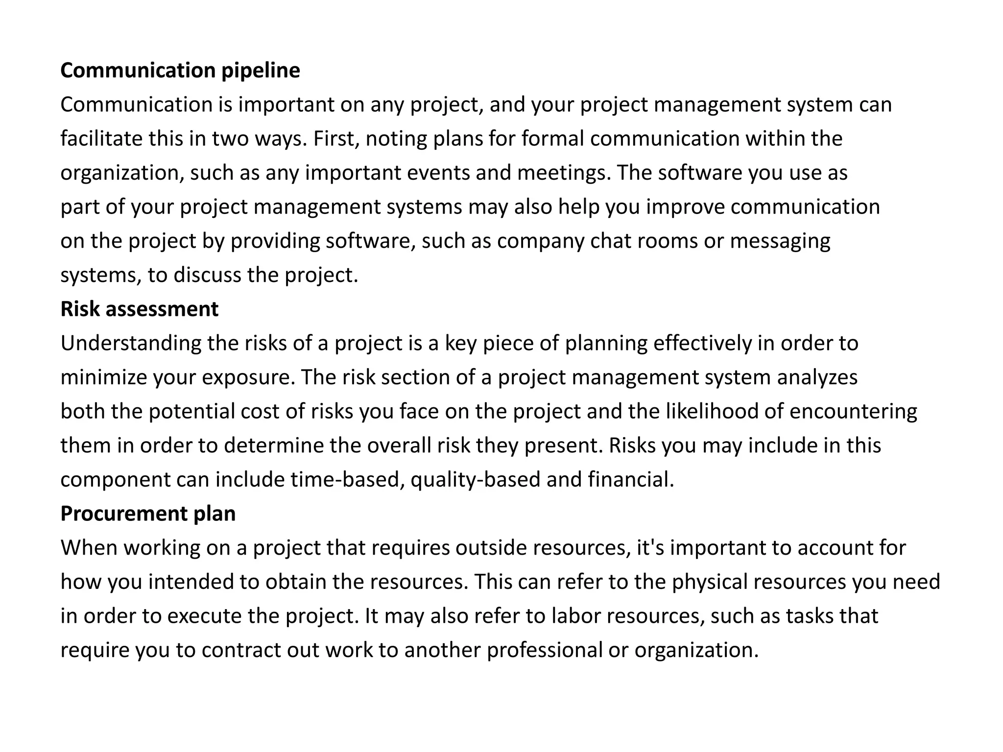 Communication pipeline
Communication is important on any project, and your project management system can
facilitate this in two ways. First, noting plans for formal communication within the
organization, such as any important events and meetings. The software you use as
part of your project management systems may also help you improve communication
on the project by providing software, such as company chat rooms or messaging
systems, to discuss the project.
Risk assessment
Understanding the risks of a project is a key piece of planning effectively in order to
minimize your exposure. The risk section of a project management system analyzes
both the potential cost of risks you face on the project and the likelihood of encountering
them in order to determine the overall risk they present. Risks you may include in this
component can include time-based, quality-based and financial.
Procurement plan
When working on a project that requires outside resources, it's important to account for
how you intended to obtain the resources. This can refer to the physical resources you need
in order to execute the project. It may also refer to labor resources, such as tasks that
require you to contract out work to another professional or organization.
 