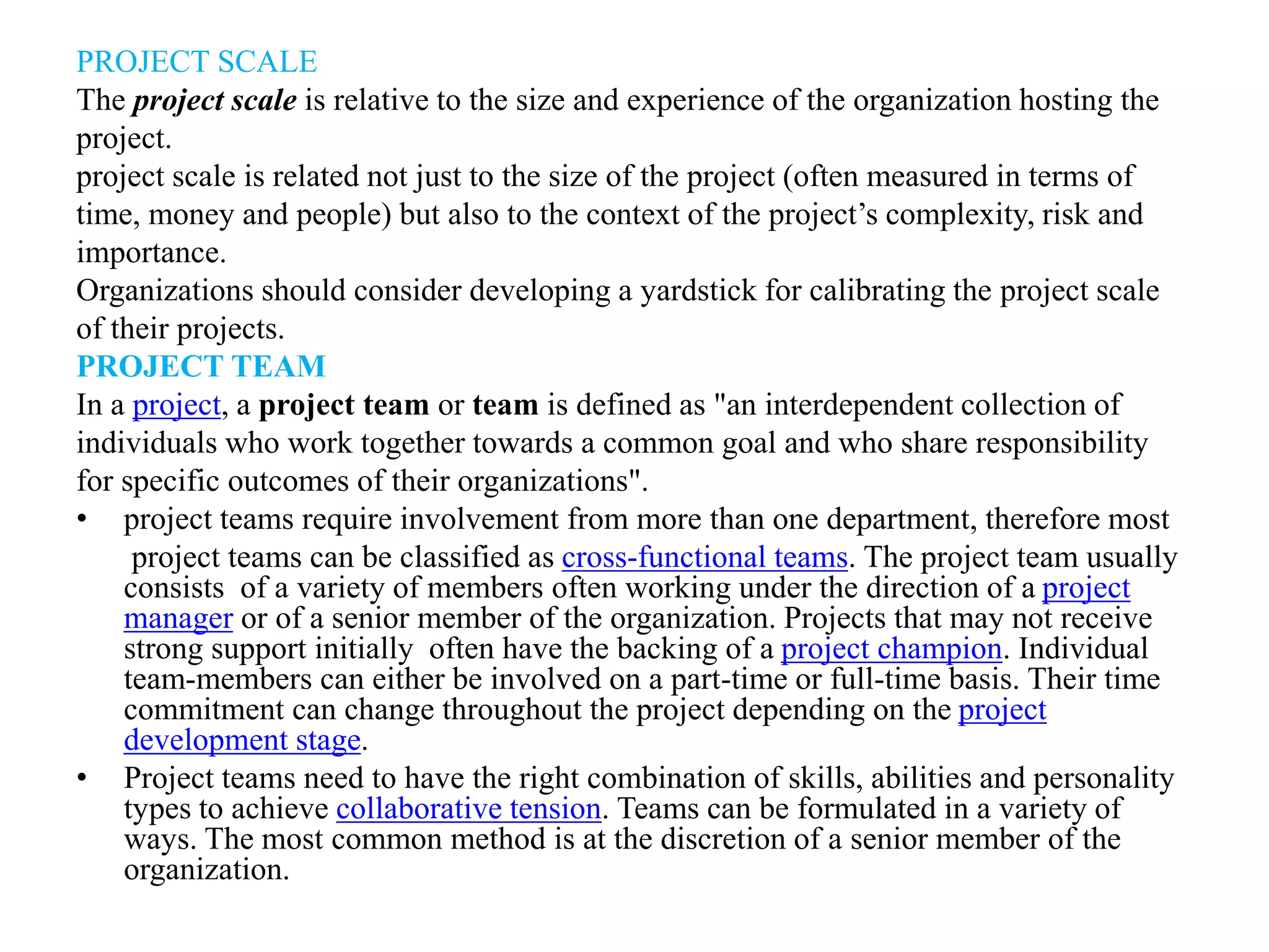 PROJECT SCALE
The project scale is relative to the size and experience of the organization hosting the
project.
project scale is related not just to the size of the project (often measured in terms of
time, money and people) but also to the context of the project’s complexity, risk and
importance.
Organizations should consider developing a yardstick for calibrating the project scale
of their projects.
PROJECT TEAM
In a project, a project team or team is defined as "an interdependent collection of
individuals who work together towards a common goal and who share responsibility
for specific outcomes of their organizations".
• project teams require involvement from more than one department, therefore most
project teams can be classified as cross-functional teams. The project team usually
consists of a variety of members often working under the direction of a project
manager or of a senior member of the organization. Projects that may not receive
strong support initially often have the backing of a project champion. Individual
team-members can either be involved on a part-time or full-time basis. Their time
commitment can change throughout the project depending on the project
development stage.
• Project teams need to have the right combination of skills, abilities and personality
types to achieve collaborative tension. Teams can be formulated in a variety of
ways. The most common method is at the discretion of a senior member of the
organization.
 