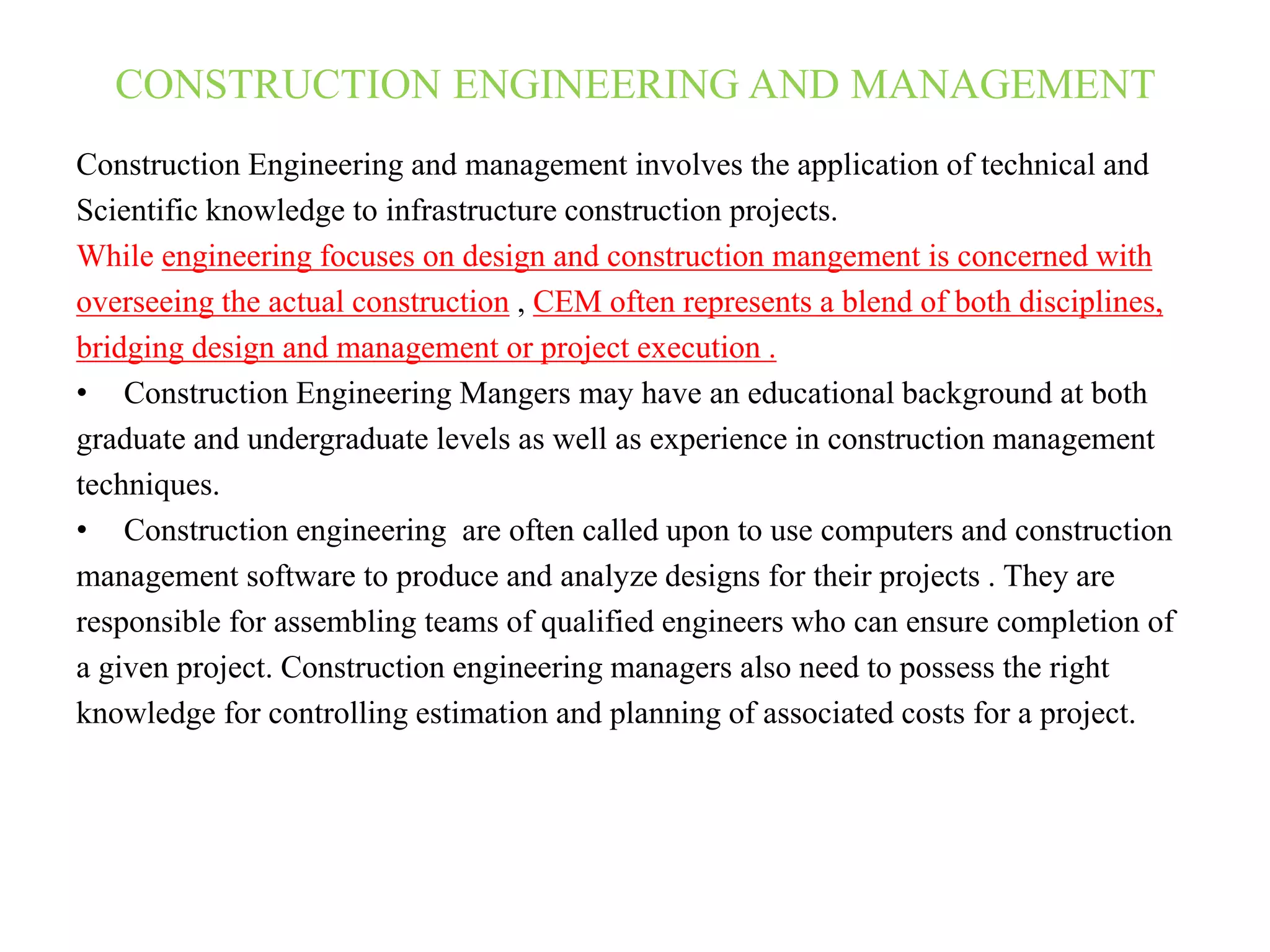 CONSTRUCTION ENGINEERING AND MANAGEMENT
Construction Engineering and management involves the application of technical and
Scientific knowledge to infrastructure construction projects.
While engineering focuses on design and construction mangement is concerned with
overseeing the actual construction , CEM often represents a blend of both disciplines,
bridging design and management or project execution .
• Construction Engineering Mangers may have an educational background at both
graduate and undergraduate levels as well as experience in construction management
techniques.
• Construction engineering are often called upon to use computers and construction
management software to produce and analyze designs for their projects . They are
responsible for assembling teams of qualified engineers who can ensure completion of
a given project. Construction engineering managers also need to possess the right
knowledge for controlling estimation and planning of associated costs for a project.
 