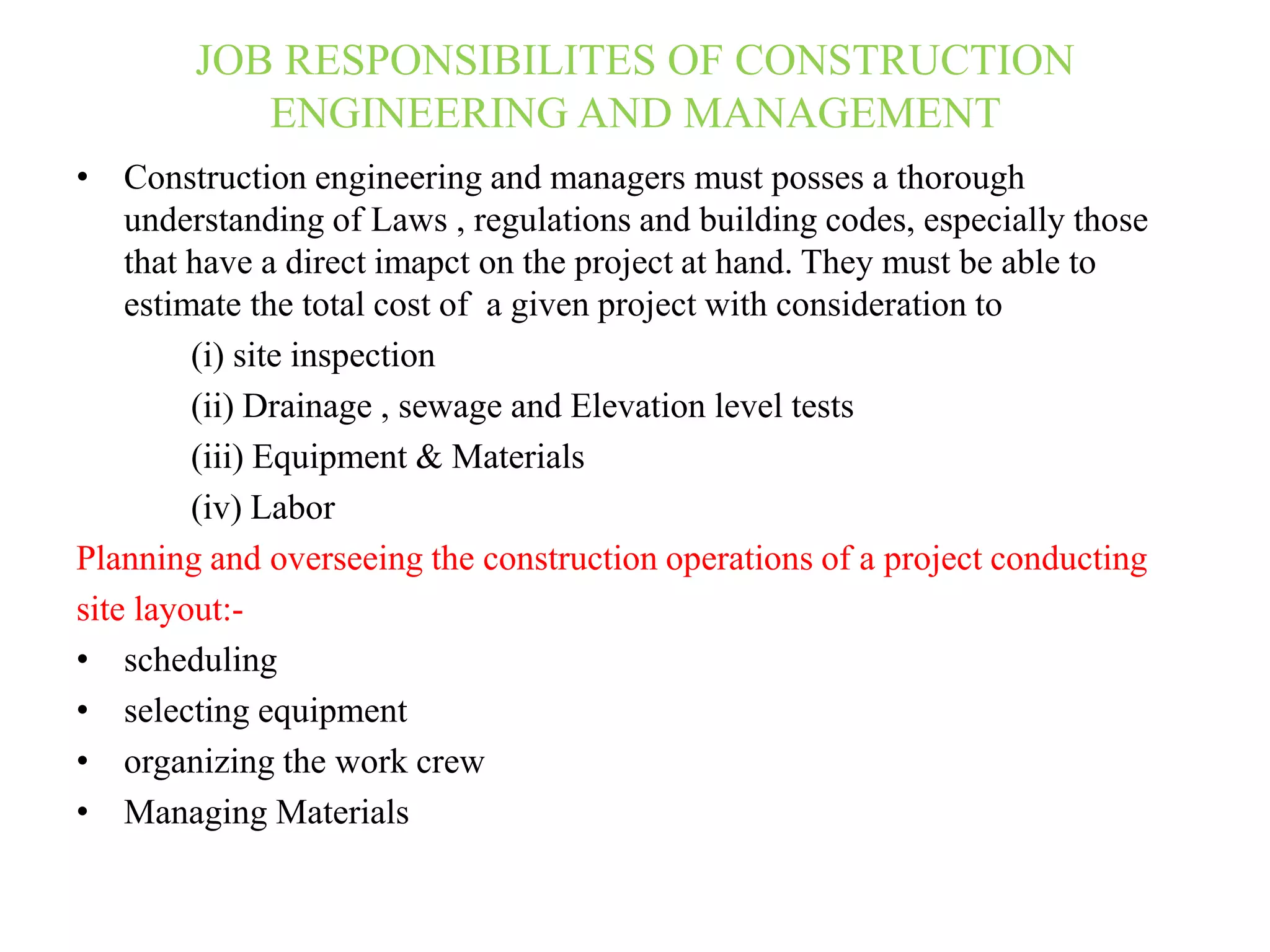 JOB RESPONSIBILITES OF CONSTRUCTION
ENGINEERING AND MANAGEMENT
• Construction engineering and managers must posses a thorough
understanding of Laws , regulations and building codes, especially those
that have a direct imapct on the project at hand. They must be able to
estimate the total cost of a given project with consideration to
(i) site inspection
(ii) Drainage , sewage and Elevation level tests
(iii) Equipment & Materials
(iv) Labor
Planning and overseeing the construction operations of a project conducting
site layout:-
• scheduling
• selecting equipment
• organizing the work crew
• Managing Materials
 