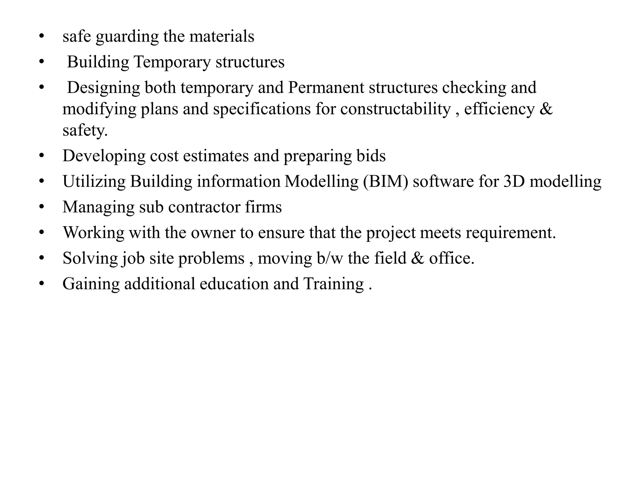• safe guarding the materials
• Building Temporary structures
• Designing both temporary and Permanent structures checking and
modifying plans and specifications for constructability , efficiency &
safety.
• Developing cost estimates and preparing bids
• Utilizing Building information Modelling (BIM) software for 3D modelling
• Managing sub contractor firms
• Working with the owner to ensure that the project meets requirement.
• Solving job site problems , moving b/w the field & office.
• Gaining additional education and Training .
 