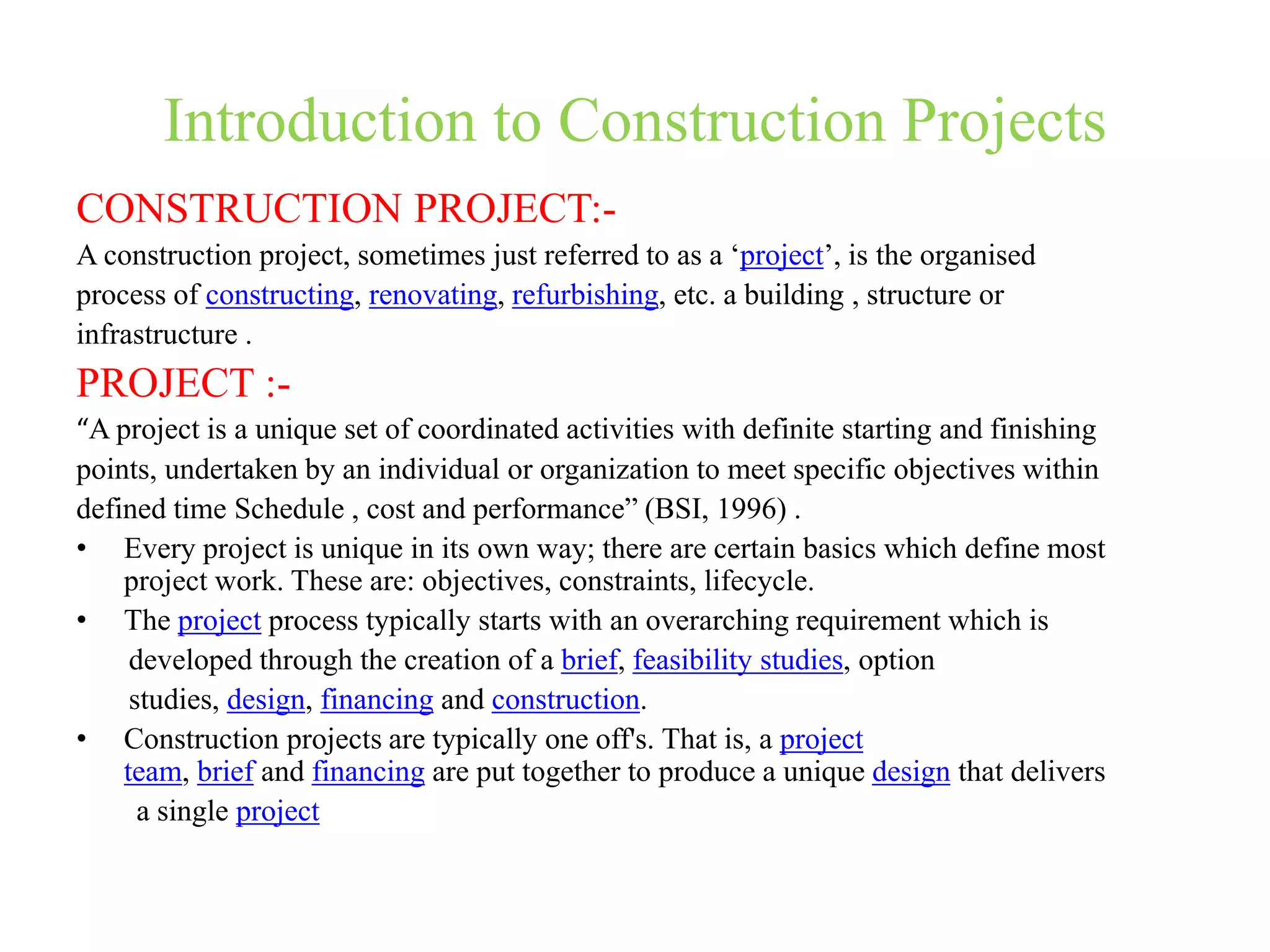 Introduction to Construction Projects
CONSTRUCTION PROJECT:-
A construction project, sometimes just referred to as a ‘project’, is the organised
process of constructing, renovating, refurbishing, etc. a building , structure or
infrastructure .
PROJECT :-
“A project is a unique set of coordinated activities with definite starting and finishing
points, undertaken by an individual or organization to meet specific objectives within
defined time Schedule , cost and performance” (BSI, 1996) .
• Every project is unique in its own way; there are certain basics which define most
project work. These are: objectives, constraints, lifecycle.
• The project process typically starts with an overarching requirement which is
developed through the creation of a brief, feasibility studies, option
studies, design, financing and construction.
• Construction projects are typically one off's. That is, a project
team, brief and financing are put together to produce a unique design that delivers
a single project
 