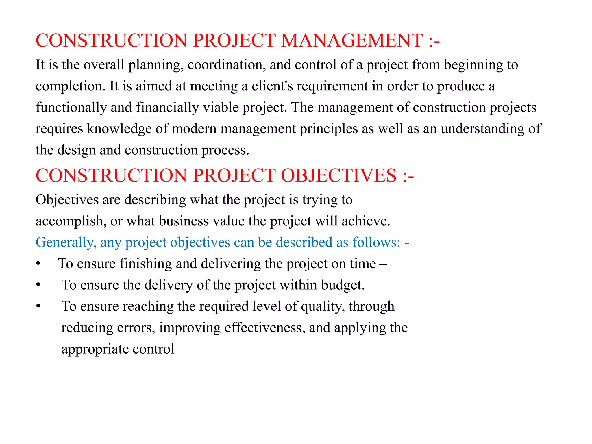 CONSTRUCTION PROJECT MANAGEMENT :-
It is the overall planning, coordination, and control of a project from beginning to
completion. It is aimed at meeting a client's requirement in order to produce a
functionally and financially viable project. The management of construction projects
requires knowledge of modern management principles as well as an understanding of
the design and construction process.
CONSTRUCTION PROJECT OBJECTIVES :-
Objectives are describing what the project is trying to
accomplish, or what business value the project will achieve.
Generally, any project objectives can be described as follows: -
• To ensure finishing and delivering the project on time –
• To ensure the delivery of the project within budget.
• To ensure reaching the required level of quality, through
reducing errors, improving effectiveness, and applying the
appropriate control
 