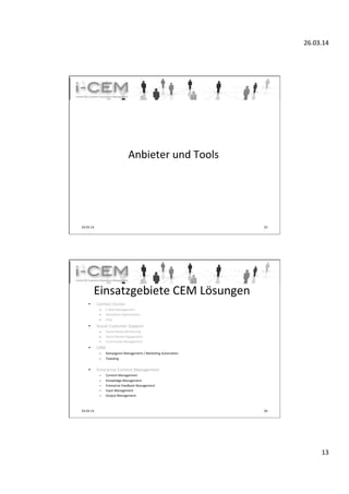 26.03.14	
  
13	
  
	
  
Anbieter	
  und	
  Tools	
  
24.03.14	
   25	
  
Einsatzgebiete	
  CEM	
  Lösungen	
  
•  Contact	
  Center	
  
–  E-­‐Mail	
  Management	
  
–  Workforce	
  OpTmizaTon	
  
–  Chat	
  
•  Social	
  Customer	
  Support	
  
–  Social	
  Media	
  Monitoring	
  
–  Social	
  Media	
  Engagement	
  
–  Community	
  Management	
  
•  CRM	
  
–  Kampagnen	
  Management	
  /	
  MarkeTng	
  AutomaTon	
  
–  TickeTng	
  
•  Enterprise	
  Content	
  Management	
  
–  Content	
  Management	
  
–  Knowledge	
  Management	
  
–  Enterprise	
  Feedback	
  Management	
  
–  Input	
  Management	
  
–  Output	
  Management	
  
24.03.14	
   26	
  
 