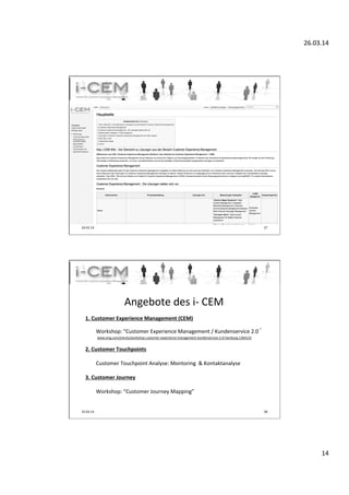 26.03.14	
  
14	
  
24.03.14	
   27	
  
i-­‐CEM	
  Wiki	
  
25.03.14	
   28	
  
	
  
1.	
  Customer	
  Experience	
  Management	
  (CEM)	
  
	
  
	
  	
  	
  	
  	
   	
  Workshop:	
  "Customer	
  Experience	
  Management	
  /	
  Kundenservice	
  2.0“	
  
	
  	
  	
  	
  	
   	
  	
  www.xing.com/events/workshop-­‐customer-­‐experience-­‐management-­‐kundenservice-­‐2-­‐0-­‐hamburg-­‐1364133	
  	
  
	
  
2.	
  Customer	
  Touchpoints	
  
	
  
	
  	
  	
  	
  	
   	
  Customer	
  Touchpoint	
  Analyse:	
  Montoring	
  	
  &	
  Kontaktanalyse	
  	
  
	
  
3.	
  Customer	
  Journey	
  
	
  
	
  Workshop:	
  “Customer	
  Journey	
  Mapping”	
  
	
  
Angebote	
  des	
  i-­‐	
  CEM	
  
 