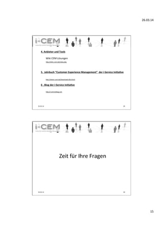 26.03.14	
  
15	
  
25.03.14	
   29	
  
	
  
4.	
  Anbieter	
  und	
  Tools	
  	
  
	
  
	
  Wiki	
  CEM	
  Lösungen	
  
	
  hup://wiki.i-­‐cem.de/index.php	
  	
  
	
  
	
  
	
  
5.	
  	
  Jahrbuch	
  “Customer	
  Experience	
  Management”	
  	
  der	
  i-­‐Service	
  Ini]a]ve	
  
	
  
	
  	
  	
  	
  	
   	
  	
  
	
  hup://www.i-­‐cem.de/Downloads.60.0.html	
  
	
  
6	
  .	
  Blog	
  der	
  i-­‐Service	
  Ini]a]ve	
  
	
  
	
  hup://i-­‐serviceblog.com	
  	
  
	
  	
  	
  	
  	
   	
  	
  
	
  
	
  
	
  Zeit	
  für	
  Ihre	
  Fragen	
  
	
  
24.03.14	
   30	
  
 