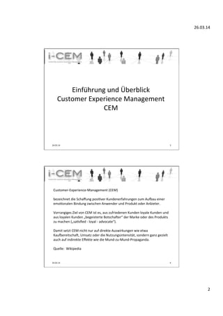 26.03.14	
  
2	
  
	
  
Einführung	
  und	
  Überblick	
  
Customer	
  Experience	
  Management	
  
CEM	
  
24.03.14	
   3	
  
	
  
Customer-­‐Experience-­‐Management	
  (CEM)	
  	
  
	
  
bezeichnet	
  die	
  Schaﬀung	
  posiTver	
  Kundenerfahrungen	
  zum	
  AuUau	
  einer	
  
emoTonalen	
  Bindung	
  zwischen	
  Anwender	
  und	
  Produkt	
  oder	
  Anbieter.	
  	
  
	
  
Vorrangiges	
  Ziel	
  von	
  CEM	
  ist	
  es,	
  aus	
  zufriedenen	
  Kunden	
  loyale	
  Kunden	
  und	
  
aus	
  loyalen	
  Kunden	
  „begeisterte	
  Botscha]er“	
  der	
  Marke	
  oder	
  des	
  Produkts	
  
zu	
  machen	
  („saTsﬁed	
  -­‐	
  loyal	
  -­‐	
  advocate“).	
  	
  
	
  
Damit	
  setzt	
  CEM	
  nicht	
  nur	
  auf	
  direkte	
  Auswirkungen	
  wie	
  etwa	
  
KauUereitscha],	
  Umsatz	
  oder	
  die	
  Nutzungsintensität,	
  sondern	
  ganz	
  gezielt	
  
auch	
  auf	
  indirekte	
  Eﬀekte	
  wie	
  die	
  Mund-­‐zu-­‐Mund-­‐Propaganda.	
  
	
  
Quelle:	
  	
  Wikipedia	
  	
  
	
  
24.03.14	
   4	
  
 