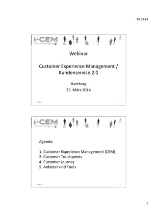 26.03.14	
  
1	
  
Webinar	
  
	
  
Customer	
  Experience	
  Management	
  /	
  	
  	
  	
  	
  	
  	
  	
  
Kundenservice	
  2.0	
  
	
  	
  	
  
Hamburg	
  
25.	
  März	
  2014	
  	
  	
  
	
  
24.03.14	
   1	
  
	
  
Agenda:	
  
	
  
1.	
  Customer	
  Experience	
  Management	
  (CEM)	
  
2.	
  Customer	
  Touchpoints	
   	
  	
  
4.	
  Customer	
  Journey	
  
5.	
  Anbieter	
  und	
  Tools	
   	
  	
  
	
  
	
  
24.03.14	
   2	
  
 