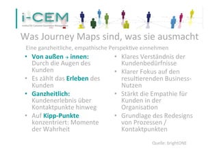 •  Von	
  außen	
  à	
  innen:	
  
Durch	
  die	
  Augen	
  des	
  
Kunden	
  
•  Es	
  zählt	
  das	
  Erleben	
  des	
  
Kunden	
  
•  Ganzheitlich:	
  
Kundenerlebnis	
  über	
  
Kontaktpunkte	
  hinweg	
  
•  Auf	
  Kipp-­‐Punkte	
  
konzentriert:	
  Momente	
  
der	
  Wahrheit	
  
•  Klares	
  Verständnis	
  der	
  
Kundenbedürfnisse	
  
•  Klarer	
  Fokus	
  auf	
  den	
  
resulSerenden	
  Business-­‐
Nutzen	
  
•  Stärkt	
  die	
  Empathie	
  für	
  
Kunden	
  in	
  der	
  
OrganisaSon	
  
•  Grundlage	
  des	
  Redesigns	
  
von	
  Prozessen	
  /	
  
Kontaktpunkten	
  
	
  
Was	
  Journey	
  Maps	
  sind,	
  was	
  sie	
  ausmacht	
  
25
Eine	
  ganzheitliche,	
  empathische	
  PerspekSve	
  einnehmen	
  
Quelle:	
  brightONE	
  
 