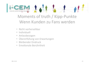 Moments 
of 
truth 
/ 
Kipp-­‐Punkte 
Wenn 
Kunden 
zu 
Fans 
werden 
• Nicht 
vorhersehbar 
• Individuell 
• Anlassbezogen 
• Übererfüllung 
von 
Erwartungen 
• Bleibender 
Eindruck 
• Emo1onale 
Berührtheit 
06.11.14 
11 
 