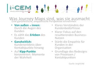 Was 
Journey 
Maps 
sind, 
was 
sie 
ausmacht 
Eine 
ganzheitliche, 
empathische 
Perspek1ve 
einnehmen 
• Von 
außen 
à 
innen: 
Durch 
die 
Augen 
des 
Kunden 
• Es 
zählt 
das 
Erleben 
des 
Kunden 
• Ganzheitlich: 
Kundenerlebnis 
über 
Kontaktpunkte 
hinweg 
• Auf 
Kipp-­‐Punkte 
konzentriert: 
Momente 
der 
Wahrheit 
• Klares 
Verständnis 
der 
Kundenbedürfnisse 
• Klarer 
Fokus 
auf 
den 
resul1erenden 
Business-­‐ 
Nutzen 
• Stärkt 
die 
Empathie 
für 
Kunden 
in 
der 
Organisa1on 
• Grundlage 
des 
Redesigns 
von 
Prozessen 
/ 
Kontaktpunkten 
29 
Quelle: 
brightONE 
 