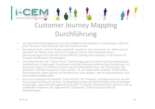 Customer 
Journey 
Mapping 
Durchführung 
• Um 
den 
Dienstleistungsprozess 
aus 
verschiedenen 
Perspek1ven 
zu 
beleuchten, 
sollte 
für 
jede 
”Persona” 
eine 
Customer 
Journey 
erstellt 
werden. 
• Der 
Ablauf 
wird 
in 
mehre 
Phasen 
unterteilt. 
So 
gibt 
es 
einen 
Zeitraum 
vor, 
während 
und 
nachdem 
der 
Nutzer 
einen 
Service 
in 
Anspruch 
nimmt. 
Bei 
Individualisierten 
Dienstleistungen 
ist 
es 
darüber 
hinaus 
hilfreich 
Konfigura1onsphasen, 
in 
der 
Nutzer 
ihr 
Produkt 
modifizieren, 
hinzuzufügen. 
• Darauxin 
werden 
die 
”Touch 
Points”, 
Berührungspunkte 
an 
denen 
sich 
Dienstleistungen 
manifes1eren, 
eingetragen.Touchpoints 
sind 
alle 
Momente 
während 
der 
Kundenreise, 
an 
denen 
der 
Nutzer 
in 
direktem 
Kontakt 
mit 
den 
Mitarbeitern 
bzw. 
der 
Infrastruktur 
des 
Anbieters 
in 
Berührung 
kommt. 
Dazu 
zählen 
z. 
B. 
ein 
Informa1onsschalter, 
Printmedien, 
Interrnetseiten, 
eben 
jegliche 
Art 
von 
Benutzer-­‐ 
bzw. 
Bedien-­‐ 
oder 
Kommunika1ons-­‐ 
und 
Informa1onsumgebungen. 
• Nun 
wird 
analysiert 
mit 
welchen 
”Touch 
Points” 
die 
"Persona" 
zufrieden 
war 
bzw. 
wo 
ihre 
Erwartungen 
eneäuscht 
wurden. 
Die 
jeweilige 
emo1onale 
Befindlichkeit 
wird 
anschließen 
eingetragen. 
Diese 
Darstellungsform 
wird 
auch 
”Customer 
Emo1onal 
Map” 
genannt. 
Die 
so 
ermieelten 
Probleme, 
die 
sogenannten 
”Painpoints”, 
bilden 
Ansatzpunkte 
für 
Op1mierungen. 
06.11.14 
30 
 