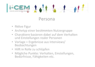 Persona 
• fik1ve 
Figur 
• Archetyp 
einer 
bes1mmten 
Nutzergruppe 
• Charaktere 
basieren 
dabei 
auf 
dem 
Verhalten 
und 
Einstellungen 
realer 
Personen 
• Vorlage 
= 
Ergebnisse 
aus 
Interviews/ 
Beobachtungen 
• HilV 
in 
Rolle 
zu 
schlüpfen 
• Mögliche 
Punkte: 
Verhalten, 
Einstellungen, 
Bedürfnisse, 
Fähigkeiten 
etc. 
 